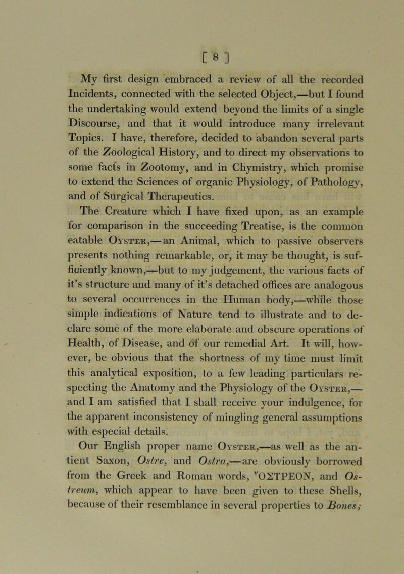 My first design embraced a review of all the recorded Incidents, connected with the selected Object,—but I found the undertaking would extend beyond the limits of a single Discourse, and that it would introduce many irrelevant Topics. I have, therefore, decided to abandon several parts of the Zoological History, and to direct my observations to some facts in Zootomy, and in Chymistry, which promise to extend the Sciences of organic Physiology, of Pathology, and of Surgical Therapeutics. The Creature which I have fixed upon, as an example for comparison in the succeeding Treatise, is the common eatable Oyster,— an Animal, which to passive observ^ers presents nothing remarkable, or, it may be thought, is suf- ficiently known,—but to my judgement, the various facts of it’s structure and many of it’s detached offices are analogous to several occurrences in the Human body,—while those simple indications of Nature tend to illustrate and to de- clare some of the more elaborate and obscure operations of Health, of Disease, and of our remedial Art. It Avill, how- ever, be obvious that the shortness of my time must limit this analytical exposition, to a few leading particulars re- specting the Anatomy and the Physiology of the Oyster,— and I am satisfied that I shall receive your indulgence, for the apparent inconsistency of mingling general assumptions with especial details. Our English proper name Oyster,—as well as the an- tient Saxon, Ostre, and Ostra,—are obviously borrowed from the Greek and Roman words, ’'02TPE0N, and Os~ treum, which appear to have been given to these Shells, because of their resemblance in several properties to Bones;