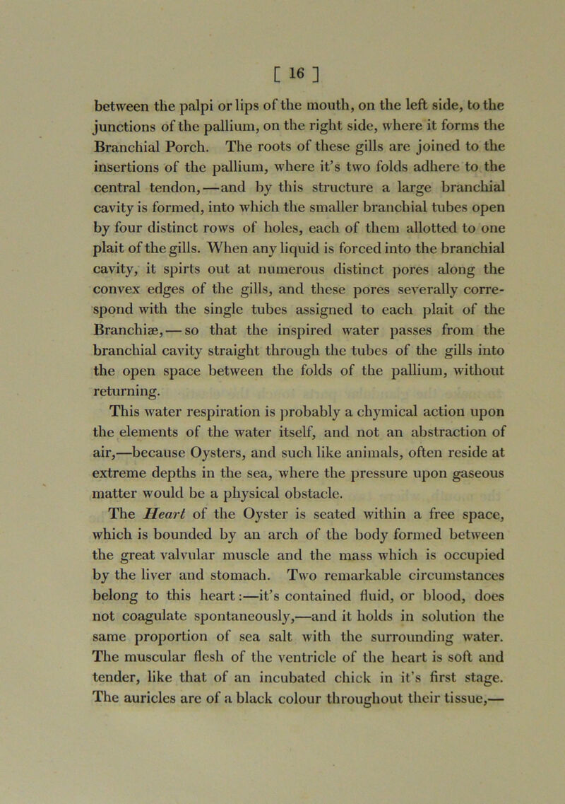 C 16] between the palpi or lips of the mouth, on the left side, to the junctions of the pallium, on the right side, where it forms the Branchial Porch. The roots of these gills are joined to the insertions of the pallium, where it’s two folds adhere to the central tendon,—and by this structure a large branchial cavity is formed, into which the smaller branchial tubes open by four distinct rows of holes, each of them allotted to one plait of the gills. When any liquid is forced into the branchial cavity, it spirts out at numerous distinct pores along the convex edges of the gills, and these pores severally corre- spond with the single tubes assigned to each plait of the Branchiae, — so that the inspired water passes from the branchial cavity straight through the tubes of the gills into the open space between the folds of the pallium, without returning. This Avater respiration is probably a chymical action upon the elements of the water itself, and not an abstraction of air,—because Oysters, and such like animals, often reside at extreme depths in the sea, where the pressure upon gaseous matter would be a physical obstacle. The Heart of the Oyster is seated within a free space, which is bounded by an arch of the body formed between the great valvular muscle and the mass which is occupied by the liver and stomach. Two remarkable circumstances belong to this heart:—it’s contained fluid, or blood, does not coagulate spontaneously,—and it holds in solution the same proportion of sea salt with the surrounding water. The muscular flesh of the ventricle of the heart is soft and tender, like that of an incubated chick in it’s first stage. The auricles are of a black colour throughout their tissue,—