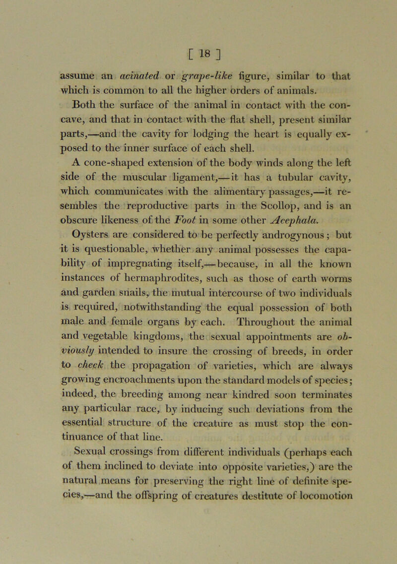 assume an acinated or grape-like figure, similar to that which is common to all the higher orders of animals. Both the surface of the animal in contact with the con- cave, and that in contact with the flat shell, present similar parts,—and the cavity for lodging the heart is equally ex- posed to the inner surface of each shell. A cone-shaped extension of the body winds along the left side of the muscular ligament,—it has a tubular cavity, which communicates with the alimentary passages,—it re- sembles the reproductive parts in the Scollop, and is an obscure likeness of the Foot in some other Acephala. Oysters are considered to be perfectly androgynous; but it is questionable, whether > any animal possesses the capa- bility of impregnating itself,—because, in all the known instances of hermaphrodites, such as those of earth worms and garden snails, the mutual intercourse of two individuals is required, notwitlistanding the equal possession of both male and female organs by each. Throughout the animal and vegetable kingdoms, the sexual appointments are ob- viously intended to insure the crossing of breeds, in order to cheek the propagation of varieties, which are always growing encroachments upon the standard models of species; indeed, the breeding among near kindred soon terminates any particular race, by inducing such deviations from the essential structure of the creature as must stop the con- tinuance of that line. Sexual crossings from different individuals (perhaps each of them inclined to deviate into opposite varieties,) are the natural means for preserving the right line of definite spe- cies,—and the offspring of creatures destitute of locomotion