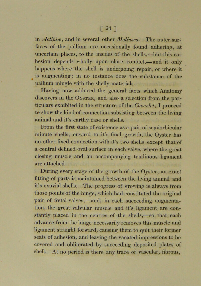 in Actiniae, and in several other Mollusca. The outer sur- faces of the pallium are occasionally found adhering, at uncertain places, to the insides of the shells,—but this co- hesion depends wholly upon close contact,—and it only happens where 'the shell is undergoing repair, or where it ^ is augmenting: in no instance does the substance of the pallium mingle with the shelly materials. Having now adduced the general facts which Anatomy discovers in the Oyster, and also a selection from the par- ticulars exhibited in the structure of the Coverlet, I proceed te show the kind of connection subsisting between the living animal and it’s earthy case or shells. From the first state of existence as a pair of semiorbicular minute shells, onward to it’s final gro\vth, the Oyster has no other fixed connection with it’s two shells except that of a central defined oval surface in each valve, where the great closing muscle and an accompanying tendinous ligament are attached. During every stage of the growth of the Oyster, an exact fitting of parts is maintained between the living animal and it’s exuvial shells. The progress of growing is always from those points of the hinge, which had constituted the original pair of foetal valves,—and, in each succeeding augmenta- tion, the great valvular muscle and it’s ligament are con- stantly placed in the centres of the shells,—so that each advance from the hinge necessarily removes this muscle and ligament straight forward, causing them to quit their former seats of adhesion, and leaving the vacated impressions to be covered and obliterated by succeeding deposited plates of shell. At no period is there any trace of vascular, fibrous,