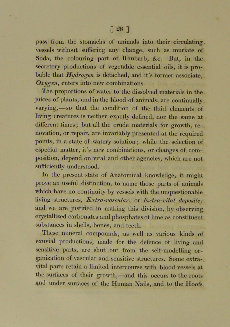 pass from the stomachs of animals into their circulating, vessels without suffering any change, such as muriate of Soda, the colouring part of Rhubarb, &c. But, in the secretory productions of vegetable essential oils, it is pro- bable that Hydrogen is detached, and it’s former associate. Oxygen, enters into new combinations. The proportions of water to the dissolved materials in the juices of plants, and in the blood of animals, are continually varying,—so that the condition of the fluid elements of living creatures is neither exactly defined, nor the same at different times; but all the crude materials for gro^vth, re- novation, or repair, are invariably presented at the required points, in a state of watery solution; while the selection of especial matter, it’s new combinations, or changes of com- position, depend on vital and other agencies, which are not sufficiently understood. In the present state of Anatomical knowledge, it might prove an useful distinction, to name those parts of animals which have no continuity by vessels with the unquestionable living structures. Extra-vascular, or Extra-vital deposits; and we are justified in making this division, by observing crystallized carbonates and phosphates of lime as constituent substances in shells, bones, and teeth. These mineral compounds, as well as various kinds of exuvial productions, made for the defence of living and sensitive parts, are shut out from the self-modelling or- ganization of vascular and sensitive structures. Some extra- vital parts retain a limited intercourse with blood vessels at the surfaces of their growth,—and this occurs to the roots ^nd under surfaces of the Human Nails, and to the Hoofs