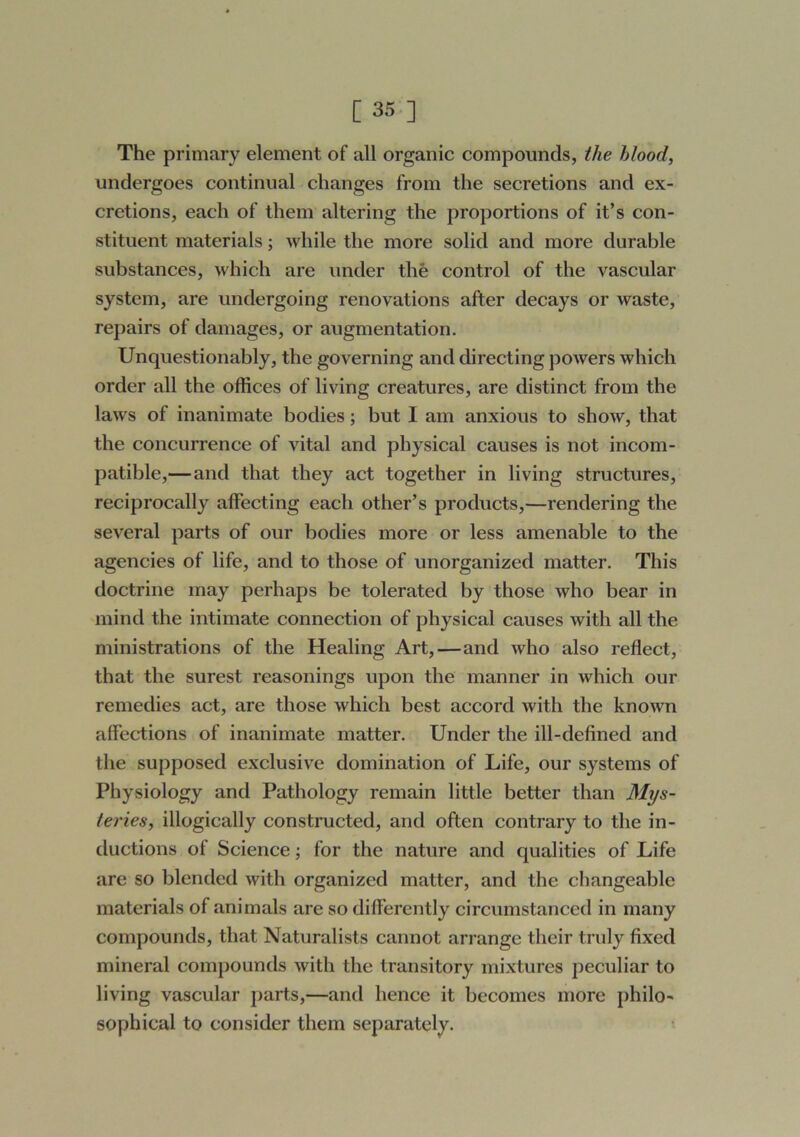 [ 35-] The primary element of all organic compounds, the Mood, undergoes continual changes from the secretions and ex- cretions, each of them altering the proportions of it’s con- stituent materials; while the more solid and more durable substances, which are under the control of the vascular system, are undergoing renovations after decays or waste, repairs of damages, or augmentation. Unquestionably, the governing and directing powers which order all the offices of living creatures, are distinct from the laws of inanimate bodies; but I am anxious to show, that the concurrence of vital and physical causes is not incom- patible,—and that they act together in living structures, reciprocally affecting each other’s products,—rendering the several parts of our bodies more or less amenable to the agencies of life, and to those of unorganized matter. This doctrine may perhaps be tolerated by those who bear in mind the intimate connection of physical causes with all the ministrations of the Healing Art, — and who also reflect, that the surest reasonings upon the manner in which our remedies act, are those which best accord with the known affec-tions of inanimate matter. Under the ill-defined and the supposed exclusive domination of Life, our systems of Physiology and Pathology remain little better than Mys- teries, illogically constructed, and often contrary to the in- ductions of Science; for the nature and qualities of Life are so blended with organized matter, and the changeable materials of animals are so differently circumstanced in many compounds, that Naturalists cannot arrange their truly fixed mineral compounds with the transitory mixtures peculiar to living vascular parts,—and hence it becomes more philo- sophical to consider them separately.