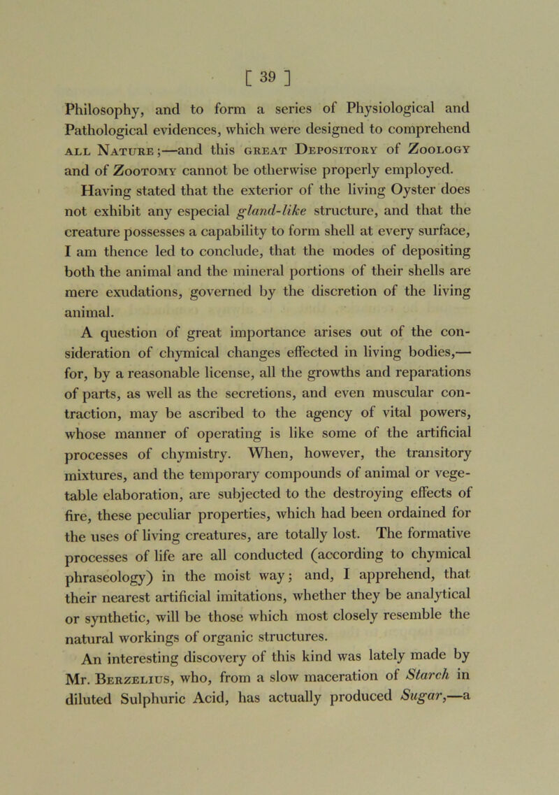 Philosophy, and to form a series of Physiological and Pathological evidences, which were designed to comprehend ALL Nature ;—and this great Depository of Zoology and of Zootomy cannot be otherwise properly employed. Having stated that the exterior of the living Oyster does not exhibit any especial gland-like structure, and that the creature possesses a capability to form shell at every surface, I am thence led to conclude, that the modes of depositing both the animal and the mineral portions of their shells are mere exudations, governed by the discretion of the living animal. A question of great importance arises out of the con- sideration of chymical changes effected in living bodies,— for, by a reasonable license, all the growths and reparations of parts, as well as the secretions, and even muscular con- traction, may be ascribed to the agency of vital powers, whose manner of operating is like some of the artificial processes of chymistry. Wlien, however, the transitory mixtures, and the temporary compounds of animal or vege- table elaboration, are subjected to the destroying effects of fire, these peculiar properties, Avhich had been ordained for the uses of living creatures, are totally lost. The formative processes of life are all conducted (according to chymical phraseology) in the moist way; and, I apprehend, that their nearest artificial imitations, whether they be analytical or synthetic, will be those which most closely resemble the natural workings of organic structures. An interesting discovery of this kind was lately made by Mr. Berzelius, who, from a slow maceration of Starch in diluted Sulphuric Acid, has actually produced Sugar,—a