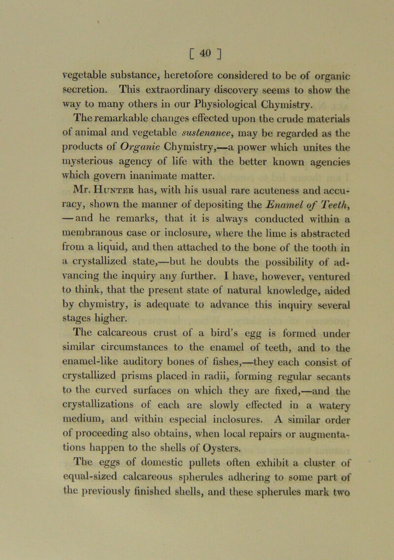 vegetable substance, heretofore considered to be of organic secretion. This extraordinary discovery seems to show the way to many others in our Physiological Chymistry. The remarkable changes effected upon the crude materials of animal and vegetable sustenance, may be regarded as the products of Organic Chymistry,—a power which unites the mysterious agency of life with the better known agencies which govern inanimate matter. Mr. Hunter has, with his usual rare acuteness and accu- racy, shown the manner of depositing the Enamel of Teeth, — and he remarks, that it is always conducted within a membranous case or inclosure, where the lime is abstracted from a liquid, and then attached to the bone of the tooth in a crystalhzed state,—but he doubts the possibility of ad- vancing the inquiry any further. I have, however, ventured to think, that the present state of natural knowledge, aided by chymistry, is adequate to advance this inquiry several stages higher. The calcareous crust of a bird’s egg is formed under similar circumstances to the enamel of teeth, and to the enamel-like auditory bones of fishes,—^they each consist of crystallized prisms placed in radii, forming regular secants to the curved surfaces on which they are fixed,—and the crystallizations of each are slowly effected in a watery medium, and within especial inclosures. A similar order of proceeding also obtains, when local repairs or augmenta- tions happen to the shells of Oysters. The eggs of domestic pullets often exhibit a cluster of equal-sized calcareous spherules adhering to some part of the previously finished shells, and these spherules mark two