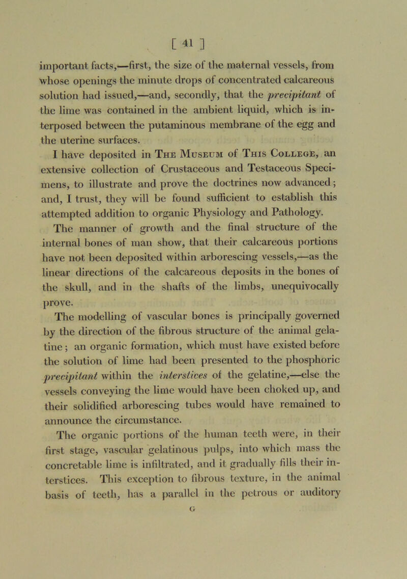 important facts,—first, the size of the maternal vessels, from whose openings the minute drops of concentrated calcareous solution had issued,—and, secondly, that the ])recipitcmt of the lime was contained in the ambient liquid, which is in- terposed between the putaminous membrane of the egg and the uterine s\irfaces. I have deposited in The Museum of This College, an extensive collection of Crustaceous and Testaceous Speci- mens, to illustrate and prove the doctrines now advanced; and, I trust, they will be found sufficient to establish this attempted addition to organic Physiology and Pathology. The manner of growth and the final structure of the internal bones of man show, that their calcareous portions have not been deposited within arborescing vessels,—as the linear directions of the calcareous deposits in the bones of the skull, and in the shafts of the limbs, unequivocally prove. The modelling of vascular bones is principally governed by the direction of the fibrous structure of the animal gela- tine ; an organic formation, which must have existed before the solution of lime had been presented to the phosphoric precipitant within the interstices of the gelatine,—else the vessels conveying the lime would have been choked up, and their solidified arborescing tubes would have remained to announce the circumstance. The organic portions of the human teeth were, in tlieir first stage, vascular gelatinous ]iulps, into which mass the concretable lime is infiltrated, and it gradually fills their in- terstices. This exception to fibrous texture, in the animal basis of teeth, has a parallel in the petrous or auditory G