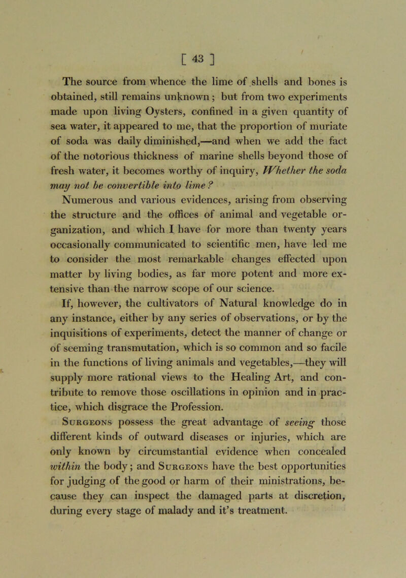 [43] The source from whence the lime of .shells and bones is obtained, still remains unknown; but from two experiments made upon living Oysters, confined in a given quantity of sea water, it appeared to me, that the proportion of muriate of soda was daily diminished,—and when we add the fact of the notorious thickness of marine shells beyond those of fresh water, it becomes worthy of inquiry, fVhether the soda may not be convertible into lime ? Numerous and various evidences, arising from observing the structure and the offices of animal and vegetable or- ganization, and which I have for more than twenty years occasionally communicated to scientific men, have led me to consider the most remarkable changes effected upon matter by living bodies, as far more potent and more ex- tensive than the narrow scope of our science. If, however, the cultivators of Natural knowledge do in any instance, either by any series of observations, or by the inquisitions of experiments, detect the manner of change or of seeming transmutation, which is so common and so facile in the functions of living animals and vegetables,—they will supply more rational views to the Healing Art, and con- tribute to remove those oscillations in opinion and in prac- tice, which disgrace the Profession. Surgeons possess the great advantage of seeing those different kinds of outward diseases or injuries, which are only known by circumstantial evidence when concealed within the body; and Surgeons have the best opportunities for judging of the good or harm of their ministrations, be- cause they can inspect the damaged parts at discretion, during every stage of malady and it’s treatment.