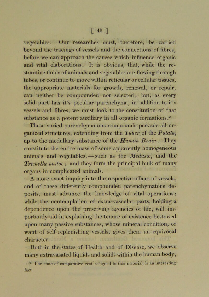 vegetables. Our researches must, therefore, be carried beyond the tracings of vessels and the connections of fibres, before we can approach the causes which influence organic and vital elaborations. It is obvious, that, while the re- storative fluids of animals and vegetables are flowing through tubes, or continue to move within reticular or cellular tissues, the appropriate materials for growth, renewal, or repair, can neither be compounded nor selected; but,'as every solid part has it’s peculiar parenchyma, in addition to it’s vessels and fibres, we must look to the constitution of that substance as a potent auxiliary in all organic formations.* These varied parenchymatous compounds pervade all or- ganized structures, extending from the Tuber of the Potato, up to the medullary substance of the Human Brain. They constitute the entire mass of some apparently homogeneous animals and vegetables, — such as the Medusce, and the Tremella nostoc; and they form the principal bulk of many organs in complicated animals. A more exact inquiry into the respective offices of vessels, and of these differently compounded parenchymatous de- posits, must advance the knowledge of vital operations; while the contemplation of extra-vascular parts, holding a dependence upon the preserving agencies of life, will im- portantly aid in explaining the tenure of existence bestowed upon many passive substances, whose mineral condition, or want of self-replenishing vessels, gives them an equivocal character. Both in the states of Health and of Disease, we observe many extravasated liquids and solids within the human body, * The state of comparative rest assigned to this material, is an interesting fact.