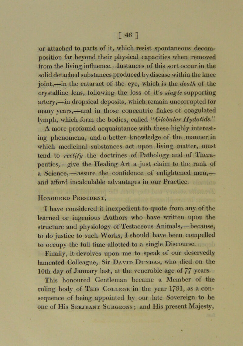 or attached to parts of it, which resist spontaneous decom- position far beyond their physical capacities when removed from the living influence. Instances of this sort occur in the solid detached substances produced by disease within the knee joint,—in the cataract of the eye, which is the death of the crystalline lens, following the loss of it’s single supporting artery,—in dropsical deposits, which remain uncorrupted for many years,—and in those concentric flakes of coagulated lymph, which form the bodies, called ^‘GlobularHydatids” A more profound acquaintance with these highly interest- ing phenomena, and a better knowledge of the manner in which medicinal substances act upon living matter, must tend to rectify the doctrines of Pathology and of Thera- peutics,—give the Healing Art a just claim to the rank of a Science,—assure the confidence of enlightened men,— and afibrd incalculable advantages in our Practice. Honoured President, I have considered it inexpedient to quote from any of the learned or ingenious Authors who have written upon the structure and physiology of Testaceous Animals,—because, to do justice to such Works, I should have been compelled to occupy the full time allotted to a single Discourse. Finally, it devolves upon me to speak of our deservedly lamented Colleague, Sir David Dundas, who died on tlie 10th day of January last, at the venerable age of 77 years. This honoured Gentleman became a Member of the ruling body of This Coeeege in the year 1791? ^ con- seq\ience of being appointed by our late Sovereign to be one of His Serjeant Surgeons ; and His present Majesty,