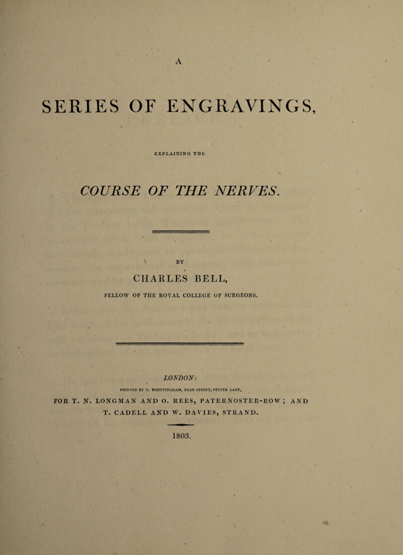 A SERIES OF ENGRAVINGS, EXPLAINING THE COURSE OF THE NERVES. \ BY CHARLES BELL, FELLOW OF THE ROYAL COLLEGE OF SURGEONS. LONDON: / PRINTED BY C. WIIITTINGHAM, DEAN STREET, FETTER LANE, FOR T. N. LONGMAN AND O. REES, PATERNOSTER-ROW ; AND T. CADELL AND W. DAVIES, STRAND. 1803