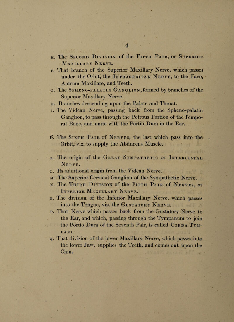 b. The Second Division of the Fifth Pair, or Superior / . Maxillary Nerve. f. That branch of the Superior Maxillary Nerve, which passes under the Orbit, the Infraorbital Nerve, to the Face, Antrum Maxillare, and Teeth. g. The Spheno-palatin Ganglion, formed by branches of the Superior Maxillary Nerve. H. Branches descending upon the Palate and Throat, i. The Videan Nerve, passing back from the Spheno-palatin Ganglion, to pass through the Petrous Portion of the Tempo¬ ral Bone, and unite with the Portio Dura in the Ear. 6. The Sixth Pair of Nerves, the last which pass into the „ Orbit, viz. to supply the Abducens Muscle. k. The origin of the Great Sympathetic or Intercostal Nerve. l. Its additional origin from the Videan Nerve. m. The Superior Cervical Ganglion of the Sympathetic Nerve. n. The Third Division of the Fifth Pair of Nerves, or Inferior Maxillary Nerve. o. The division of the Inferior Maxillary Nerve, which passes into the Tongue, viz. the Gustatory Nerve. p. That Nerve which passes back from the Gustatory Nerve to the Ear, and which, passing through the Tympanum to join the Portio Dura of the Seventh Pair, is called Corda Tym- pani . q. That division of the lower Maxillary Nerve, which passes into the lower Jaw, supplies the Teeth, and comes out upon the Chin.