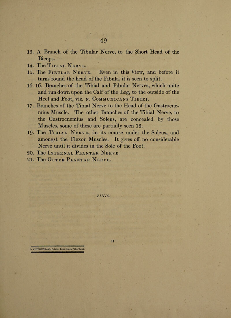 13. A Branch of the Tibular Nerve, to the Short Head of the Biceps. 14. The Tibial Nerve. 15. The Fibular Nerve. Even in this View, and before it turns round the head of the Fibula, it is seen to split. 16. 16. Branches of the Tibial and Fibular Nerves, which unite and run down upon the Calf of the Leg, to the outside of the Heel and Foot, viz. n. Communicans Tibiei. 17- Branches of the Tibial Nerve to the Head of the Gastrocne¬ mius Muscle. The other Branches of the Tibial Nerve, to the Gastrocnemius and Soleus, are concealed by those Muscles, some of these are partially seen 18. 19. The Tibial Nerve, in its course under the Soleus, and amongst the Flexor Muscles. It gives off no considerable Nerve until it divides in the Sole of the Foot. 20. The Internal Plantar Nerve. 21. The Outer Plantar Nerve. FINIS. II C. WHITTING HAM, Printer, Dean Street, Fetter Lane.