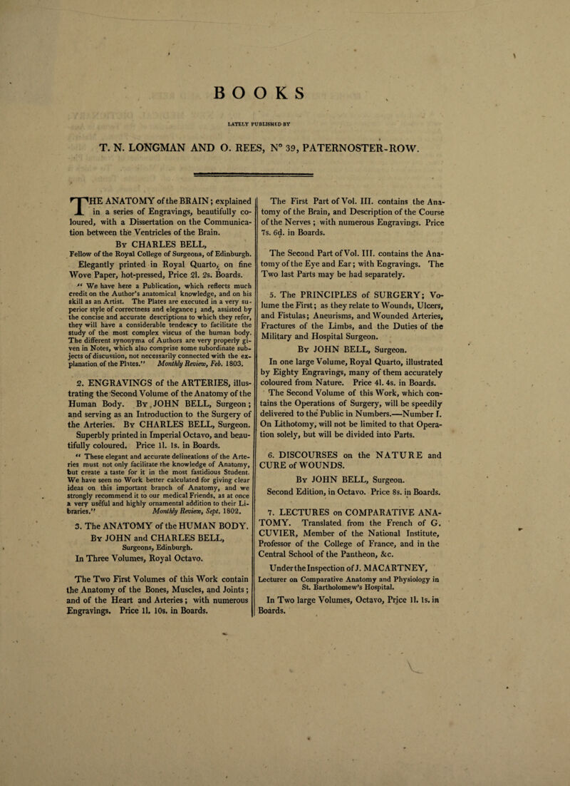 BOOKS LATELY PUBLISHED BY T. N. LONGMAN AND O. REES, N° 39, PATERNOSTER-ROW. THE ANATOMY of the BRAIN; explained in a series of Engravings, beautifully co¬ loured, with a Dissertation on the Communica¬ tion between the Ventricles of the Brain. By CHARLES BELL, Fellow of the Royal College of Surgeons, of Edinburgh. Elegantly printed in Royal Quarto, on fine Wove Paper, hot-pressed, Price 21. 2s. Boards. fc We have here a Publication, which reflects much credit on the Author’s anatomical knowledge, and on his skill as an Artist. The Plates are executed in a very su¬ perior style of correctness and elegance; and, assisted by the concise and accurate descriptions to which they refer, they will have a considerable tendency to facilitate the study of the most complex viscus of the human body. The different synonyma of Authors are very properly gi¬ ven in Notes, which also comprise some subordinate sub¬ jects of discussion, not necessarily connected with the ex¬ planation of the Plates.” Monthly Review, Feb. 1803. 2. ENGRAVINGS of the ARTERIES, illus¬ trating the Second Volume of the Anatomy of the Human Body. By,JOHN BELL, Surgeon; and serving as an Introduction to the Surgery of the Arteries. By CHARLES BELL, Surgeon. Superbly printed in Imperial Octavo, and beau¬ tifully coloured. Price 11. Is. in Boards. “ These elegant, and accurate delineations of the Arte¬ ries must not only facilitate the knowledge of Anatomy, but create a taste for it in the most fastidious Student. We have seen no Work better calculated for giving clear ideas on this important branch of Anatomy, and we strongly recommend it to our medical Friends, as at once a very useful and highly ornamental addition to their Li¬ braries.” Monthly Review, Sept. 1802. 3. The ANATOMY of the HUMAN BODY. By JOHN and CHARLES BELL, Surgeons, Edinburgh. In Three Volumes, Royal Octavo. The Two First Volumes of this Work contain the Anatomy of the Bones, Muscles, and Joints ; and of the Heart and Arteries; with numerous Engravings. Price 11. 10s. in Boards. The First Part of Vol. III. contains the Ana¬ tomy of the Brain, and Description of the Course of the Nerves ; with numerous Engravings. Price 7s. 6d. in Boards. The Second Part of Vol. III. contains the Ana¬ tomy of the Eye and Ear; with Engravings. The Two last Parts may be had separately. 5. The PRINCIPLES of SURGERY; Vo¬ lume the First; as they relate to Wounds, Ulcers, and Fistulas; Aneurisms, and Wounded Arteries, Fractures of the Limbs, and the Duties of the Military and Hospital Surgeon. By JOHN BELL, Surgeon. In one large Volume, Royal Quarto, illustrated by Eighty Engravings, many of them accurately coloured from Nature. Price 41. 4s. in Boards. The Second Volume of this Work, which con¬ tains the Operations of Surgery, will be speedily delivered to the Public in Numbers.—Number I. On Lithotomy, will not be limited to that Opera¬ tion solely, but will be divided into Parts. 6. DISCOURSES on the NATURE and CURE of WOUNDS. By JOHN BELL, Surgeon. Second Edition, in Octavo. Price 8s. in Boards. 7. LECTURES on COMPARATIVE ANA¬ TOMY. Translated from the French of G. CUVIER, Member of the National Institute, Professor of the College of France, and in the Central School of the Pantheon, &c. Under the Inspection of J. MACARTNEY, Lecturer on Comparative Anatomy and Physiology in St. Bartholomew’s Hospital. In Two large Volumes, Octavo, Price 11. Is. in Boards.