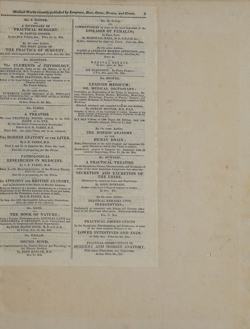 na Mr. 8S. COOPER. ~~ A DICTIONARY OF PRACTICAL SURGERY. By SAMUEL COOPER. In one thick Volume, 8vo. Price 17. 7s. Bds. By the eke Author, THE FIRST LINES OF THE PRACTICE OF SURGERY. Sth Edit. mach improved and enlarged. 1 vol. 8vo. 18s. Bas. Dr. ELLIOTSON. The ELEMENTS of PHYSIOLOGY, translated from the Latin of the 4th Edition of -G. F. BLUMENBACH, M.D. Professor of Medicine in the Uni- versity of Gottingen. Supplied with copions Notes. By JOHN ELLIOTSON, M.D. Cantab. Fellow of the Royal Colleze of Physicians, and Physician to St. Thomas’s Hospital. The Fourth Edition. By the same Author, NUMEROUS CASES illustrative of the EFFICACY of the HYDROCIANIC, or PRUSSIC ACID, in AFFEC- TIONS of the STOMACH. . In 8vo. Price 5s. 6d. Bds. Dr. FARRE. A TREATISE On some PRACTICAL POINTS relating to the DIS- EASES of the EYE. By the late Joun CunnincHam SAUNDERS. Edited by J. R. FARRE, M.D. Third Edit. 14s. plain Plates, and 12. 5s. coloured. THe MORBID ANATOMY or rut LIVER. By J. R. FARRE, M.D. Parts I. and II. in Imperial 4to. Price 15s. each. Part III. is preparing for the Press. PATHOLOGICAL RESEARCHES IN MEDICINE. By J. R. FARRE, M.D. Essay I.—On Maurormarions of the Human Hearr. Price 7s. sewed. Part II. is preparing for the Press. An APOLOGY ror BRITISH ANATOMY, And an Incitement to the Study of Morbid Anatomy ; Being an Abstract of a Lecture, introductory to a Course of [llustrations of the Morbid Anatomy of the Heart and Aorta, lelivered to the Profession, in the Autumn of 1826, By J. R. FARRE, M.D. In Imp. 4to. with two beautiful Lithographic illustrations, Price Qs. plain or 12s. coloured. Dr. GOOD. THE BOOK OF NATURE; Being a Popular Illustration of the GENERAL LAWS and PHCINOMENA of CREATION, in its Unorganized and Irganized, its Corporeal and Mental Departments. By JOHN MASON GOOD, M.D. &amp; F.R.S. In 3 Vols. 8vo. 12. 16s. Bds. Dr. HASLAM, Ca SOUND MIND, Jr Contributions to the Natural History and Physiology of ‘ the Human Intellect. By JOHN HASLAM, M.D. 8vo. 7s. Bds. Meedordorqenderdendenqordendasdundeedes dei deses> &amp; Dr. M. HALL: COMMENTARIES on some of the most taportent of the: DISEASES OF FEMALES; In Three Parts. ‘By MARSHALL HALL, M.D. F.R.S.E. &amp;e. In 8yo. illustrated by eight col. Plates. Price 18s. Bds.. By the same Author, _CASES of aSERIOUS MORBID AFFECTION, prin- cipally incident to Females after Delivery, Abortion, &amp;c. Price 4s. MEDICAL ESSAYS. In 8vo. price 4s. Bds. ON DIAGNOSIS. In Four Parrs: 1 Vol. 8yvo. price 16s. Bds. Dr. HOOPER. LEXICON MEDICUM; OR, MEDICAL DICTIONARY: Containing an Explanation of the Terms in Anatomy, Bo- tany, Chemistry, Materia Medica, Midwifery, Mineralogy, Pharmacy, Physiology, Practice of Physic, Surgery, and the various Branches of Natural Philosophy connected with Medicine. » Selected, arranged, and compiled from the best Authors, By ROBERT HOOPER, M.D. F.L.S. Bachelor of Physic of the University of Oxford, Member of the Royal College of Physicians of London, Physician to the St. Mary-le-Bone Infirmary, &amp;c. ‘ In 1 thick Volume of 1300 Pages, 5th Edition, very con- siderably enlarged, Price 12.75. Bds. By the same Author, THE MORBID ANATOMY OF THE HUMAN BRAIN; Being Illustrations of the most frequent and important Or- ganic Diseases to which that Viscus is subject. Handsomely printed in Imperial 4to. illustrated with 15 coloured Engravings, Price 2/. 125. 6d. Bds. Mr. HOWSHIP. A PRACTICAL TREATISE On the Symptoms, Causes, Discrimination, and Treatment of some of the most Important Complaints that affect the SECRETION AND EXCRETION OF THE URINE. Illustrated by numerous Cases and Engravings. By JOHN HOWSHIP, Member of the Royal College of Surgeons in London. In 8vo. 13s. | By the same Author, PRACTICAL REMARKS UPON INDIGESTION ; Particularly as connected with Bilious and Nervous Affec- tions of the Head and other parts. Lllustrated with Cases. 8vo. 7s. Bds. PRACTICAL OBSERVATIONS On the Symptoms, Discrimination, and Treatment, of some of the most common Diseases of the Ps LOWER INTESTINES. AND ANUS, 3d Edit. 8vo. Price 8s. 6d. Bas. PRACTICAL OBSERVATIONS IN SURGERY AND MORBID ANATOMY. With Cases, Dissections, and Engyavings. In 8vo. Price 18s. Bas. Nee