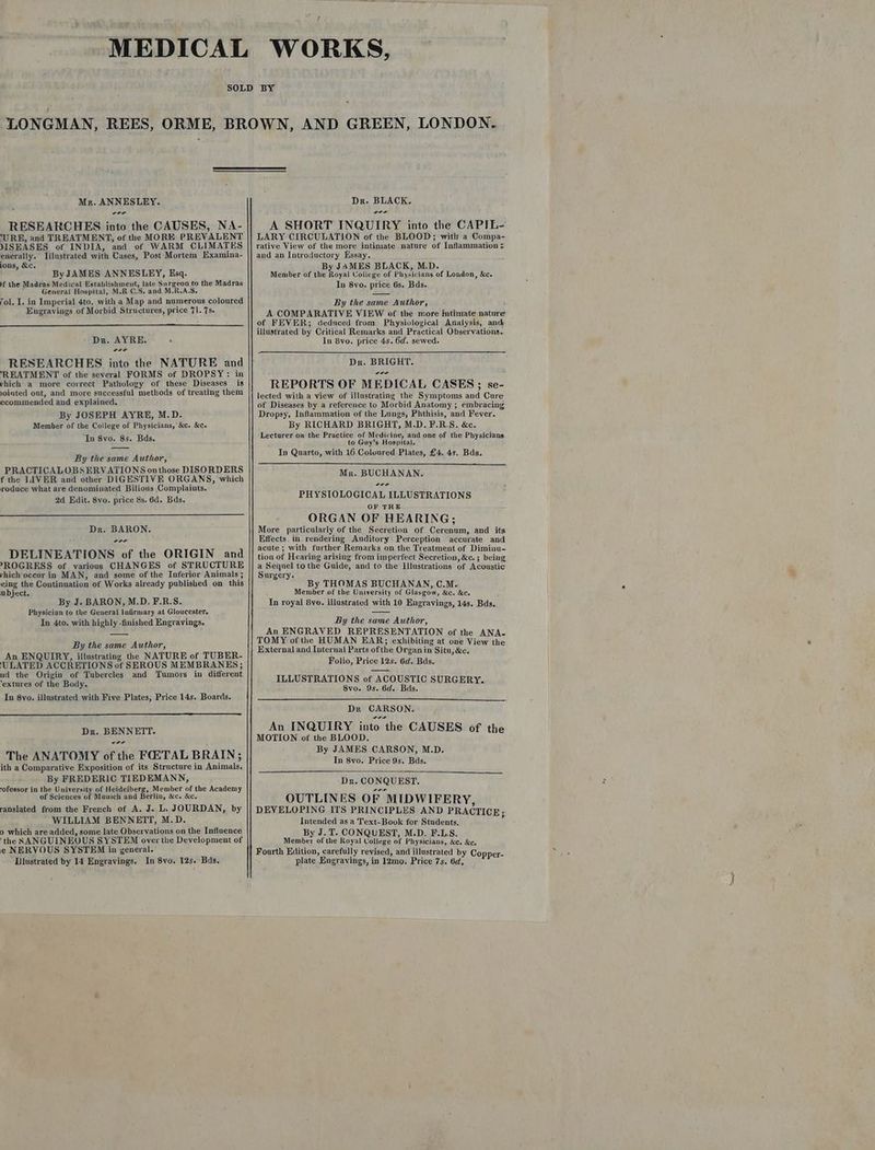 Mr. ANNESLEY. wor RESEARCHES into the CAUSES, NA- ‘URE, and TREATMENT, of the MORE PREVALENT JISEASES of INDIA, and of WARM CLIMATES enerally. Iilustrated with Cases, Post Mortem Examina- ions, &c. By JAMES ANNESLEY, Esq. Mf the Madras Medical Establishment, late Surgeon to the Madras Genera! Hospital, M.R C.S, and M.R.A.S, Tol. I. in Imperial 4to. with a Map and numerous coloured Engravings of Morbid Structures, price 71. 7s. Dr. AYRE. ‘ wer RESEARCHES into the NATURE and ‘REATMENT of the several FORMS of DROPSY: in vhich a more correct Pathology of these Diseases is Jointed ont, and more successful methods of treating them ecommended and explained. By JOSEPH AYRE, M.D. Member of the College of Physicians, &c. &c. ‘Tn 8vo. 8s. Bds. By the same Author, PRACTICALOBSERVATIONS onthose DISORDERS f the LIVER and other DIGESTIVE ORGANS, which roduce what are denominated Bilions Complaints. 2d Edit. 8vo. price 8s. 6d. Bds. Dr. BARON. wre DELINEATIONS of the ORIGIN and -ROGRESS of various CHANGES of STRUCTURE vhich-oceur in MAN, and some of the Inferior Animals ; eing the Continuation of Works already published on this ubject. By J. BARON, M.D. F.R.S. Physician to the General Infirmary at Gloucester. In 4to. with highly -finished Engravings. By the same Author, An ENQUIRY, illustrating the NATURE of TUBER- ‘ULATED ACCRETIONS of SEROUS MEMBRANES; nd the Origin of Tubercles and Tumors in different ‘extures of the Body. In 8yo. illustrated with Five Plates, Price 14s. Boards. Dr. BENNETT. wr The ANATOMY of the FOETAL BRAIN; ith a Comparative Exposition of its Structure in Animals. By FREDERIC TIEDEMANN, -ofessor in the University of Heidelberg, Member of the Academy of Sciences of Munich and Berlin, &c. &c, ranslated from the French of A. J. L. JOURDAN, by WILLIAM BENNETT, M.D. 0 which are added, some late Observations on the Influence ‘the SANGUINEOUS SYSTEM over the Development of e NERVOUS SYSTEM in general. Illustrated by 14 Engravings. In 8vo. 12s. Bds. Dr. BLACK. wer A SHORT INQUIRY into the CAPIL- LARY CIRCULATION of the BLOOD; with a Compa- rative View of the more intimate nature of Inflammation < and an Introductory Essay. By JAMES BLACK, M.D. Member of the Royal College of Physicians of London, &c. In 8vo. price 6s. Bds. By the same Author, A COMPARATIVE VIEW of the more intimate nature of FEVER; deduced from Physiological Analysis, and illustrated by Critical Remarks and Practical Observations. In Byo. price 4s. 6d. sewed. Dr. BRIGHT. oe REPORTS OF MEDICAL CASES; se- lected with a view of illustrating the Symptoms and Cure of Diseases by a reference to Morbid Anatomy ; embracing Dropsy, Inflammation of the Lungs, Phthisis, and Fever. By RICHARD BRIGHT, M.D. F.R.S. &c. Lecturer on the Praetice of Medicine, and one of the Physicians to Guy’s Hospital. In Quarto, with 16 Coloured Plates, £4. 4s. Bds. Mr. BUCHANAN. PHYSIOLOGICAL ILLUSTRATIONS OF THE ORGAN OF HEARING; More particularly of the Secretion of Cerenum, and its Effects. in rendering Auditory Perception accurate and acute ; with further Remarks on the Treatment of Diminu- tion of Hearing arising from imperfect Secretion, &c. ; being a Sequel to the Guide, and to the Illustrations of Acoustic Surgery. By THOMAS BUCHANAN, C.M. Member of the University of Glasgow, &c. &c. In royal 8yo. illustrated with 10 Engravings, 14s. Bds. By the same Author, An ENGRAVED REPRESENTATION of the ANA- TOMY of the HUMAN EAR; exhibiting at one View the External and Internal Parts ofthe Organ in Situ, &c. Folio, Price 12s. 6d. Bds. ILLUSTRATIONS of ACOUSTIC SURGERY. 8vo. 9s. 6d. Bds. Dr CARSON. An INQUIRY into the CAUSES of the MOTION of the BLOOD. By JAMES CARSON, M.D. In 8vo. Price 9s. Bds. Dr. CONQUEST. OUTLINES OF MIDWIFERY, DEVELOPING ITS PRINCIPLES AND PRACTICE: Intended as a Text-Book for Students, 4 By J. T. CONQUEST, M.D. F.LS. Member of the Royal College of Physicians, &c. &c. Fourth Edition, carefully revised, and illustrated by Copper- plate Engravings, in 12mo. Price 7s. 6d,