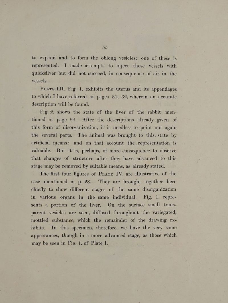 5d to expand and to form the oblong vesicles: one of these is represented. I made attempts to inject these vessels with quicksilver but did not succeed, in consequence of air in the vessels. | Puate III. Fig. 1. exhibits the uterus and its appendages to which I have referred at pages $1, 32, wherein an accurate description will be found. Fig. 2. shows the state of the liver of the rabbit men- tioned at page 24. After the descriptions already given of this form of disorganization, it is needless to point out again the several parts. The animal was brought to this. state by artificial means; and on that account the .representation is valuable. But it is, perhaps, of more consequence to observe that changes of structure after they have advanced to this stage may be removed by suitable means, as already stated. The first four figures of Prare IV. are illustrative of the case mentioned at p. 28. They are brought together here chiefly to show different stages of the same disorganization in varlous organs in the same individual. F ie leanepre *) sents a portion of the liver. On the surface small trans- parent vesicles are seen, diffused throughout the variegated, mottled substance, which the remainder of the drawing ex- hibits. In this specimen, therefore, we have the very same appearances, though in a more advanced stage, as those which may be seen in Fig. 1. of Plate I.