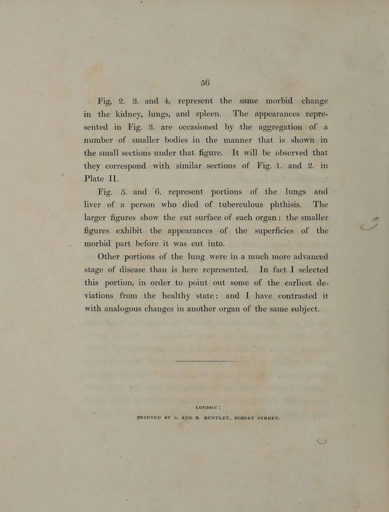 Fig, 2. 3. and 4, represent the same morbid change in the kidney, lungs, and spleen. ‘The appearances repre- sented in Fig. 8. are occasioned by the aggregation of a number of smaller bodies in the manner that is shown in the small sections under that figure. It will be observed that they correspond with similar sections of F ig. Jlotand, 2. in Plate IT. : Fig. 5. and 6. represent portions of the lungs and liver of a person who died of tuberculous phthisis. The larger figures show the cut surface of each organ: the smaller figures exhibit the appearances of the supenticiee of the morbid’ part before it was cut into. Other portions of the lung were in a much more advanced stage of disease than is here represented. In fact I selected this portion, in order to point out some of the earliest de- viations from the healthy state: and I have contrasted it with analogous changes in another organ of the same subject. LONDON : PRINTED BY Ss. AND R. BENTLEY, DORSET STREET. X: