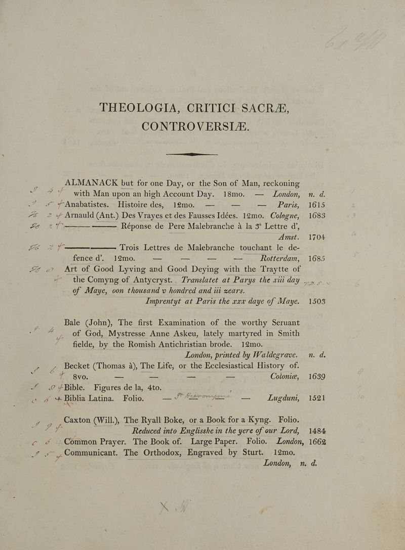 THEOLOGIA, CRITICI-SACRAE, CONTROVERSUE. ,ALMANACK but for one Day, or the Son of Man, reckoning D M e with Man upon an high Account Day. 18mo. — London, .? s «*-Amabatistes. Histoire des, 19mo. — — — Paris, 4^* 2? « Arnauld (Ant.) Des Vrayes et des Fausses Idées. 19mo. Cologne, Mu o Ms Réponse de Pere Malebranche à la 3* Lettre d', ! Amst. t y. Trois Lettres de Malebranche touchant le de- fence d. 12mo. Te e pe — . Rotterdam, MA a Art of Good Lyving and Good Deying with the Traytte of of Maye, oon thousand xo hondred and iii zears. Imprentyt at Paris the v»w daye of Maye. Bale (John), The first Examination of the worthy Seruant of God, Mystresse Anne Askeu, lately martyred in Smith fielde, by the Romish Antichristian brode. 192mo. London, printed by IWaldegrave. . , Becket (Thomas à) The Life, or the Ecclesiastical History of. 74 A 2f ó 7 8vo. — — — — Colonie, -/ 4.0? 4Bible. Figures de la, 4to. | ; sío4 biblia Latina. Folio. I oie aber e — Lugduni, Caxton (Will) The Ryall Boke, or a Book for a Kyng. Folio. 2 Reduced into Englisshe in the yere of our Lord, 1484 .4 ^, Communicant. The Orthodox, Engraved by Sturt. 12mo.