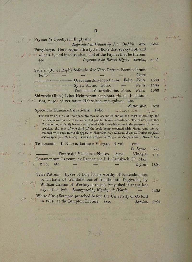 L 6 Imprinted on Vellum by John Byddell. Ato. 1535 Purgatorye. Here beginneth a lyttell Boke that spekyth of, and what it is, and in what place, and of the Paynes that be therein. 4to. Imprynted by Robert JVyer. — London, | n. d. Sadeler (Jo. et Raph) Solitudo sive Vite Patrum Eremicolarum. Folio. — — — — Venet. ———— Oraculum Anachoreticum. Folio. Jenet. 1600 Tropheum Vite Solitarie. Folio. Venet. 1598 Shirwode (Rob.) Liber Hebraeorum concionatoris, seu Ecclesias- . tica, nuper ad veritatem Hebreicam recognitus. 4to. ZIntwerpie. | 1593 Speculum Humanz Salvationis. Folio. DAE NIE A TE -— This rigsT EDITION of the Speculum may be accounted one of the most interesting and curious, as well as one of the rarest Xylographic books in existence. The printer, whether Coster or no, evidently became acquainted with moveable types in the progress of the im- pression, the text of one third ,of the book being executed with Locks, and the re- mainder with rude moveable types. v. Heinecken Idée Générale d'une Collection complette d' Estampes. p. 432, et seq. Fournier Origine et Progres de l'Imprimerie. | Dissert. 2mo. In Lyone, 1558 —— Figure del Vecchio e Nuovo. 12mo. Vinegia. s.a. Testamentum Grzcum, ex Recensione I. I. Griesbach. Ch. Max. 2 vol 4to. —: — — Lipsie. 1804 Vitas Patrum. Lyves of holy faders worthy of remembraunce which hath bé translated out of frenshe into Englysshe, by William Caxton of Westmynstre and fynysshed it at the last í daye of his lyff..— Emprynted by W'ynkyn de Worde. — 1485. White (Jos.) Sermons preached before the University of Oxford in 1784, at the Bampton Lecture. 8vo. — London, 1792 Q (CN C