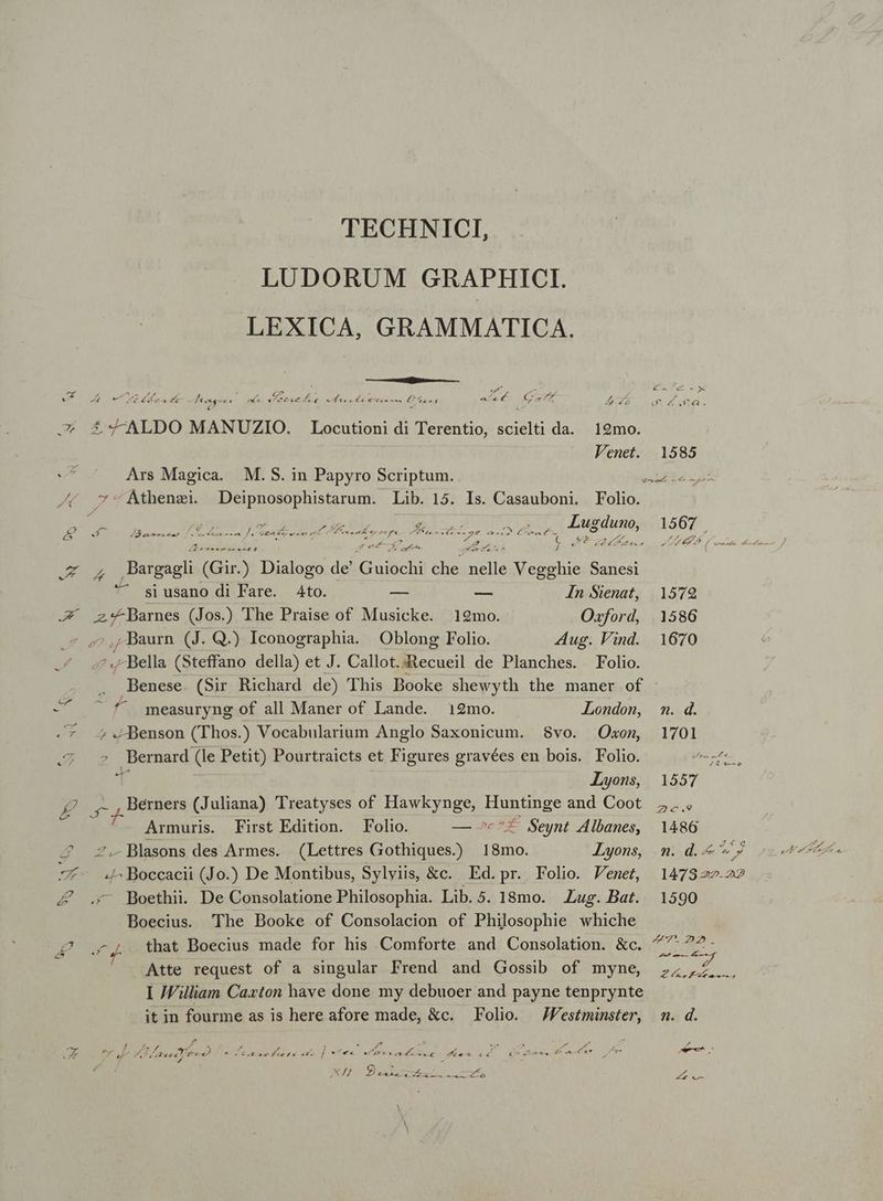 TECHNICI, LUDORUM GRAPHICI LEXICA, GRAMMATICA. a y i 7 129mo. 1585 E han e Men qe EB atre £ SALDO MANUZIO. Locutioni di Terentio, scielti da Venet. Ars Magica. M.S. in Papyro Scriptum. DNI v DER e: Athenzei. Deipnosophistarum. Lib. 15. Is. Casauboni, Folio. f E- dMBsnsuneas [rdi m Je ranis dde o rn epa pa. aa Wee posi ps JEMES T E dr A MADE / SUCRGNSgN uo eT .z , ,Pargagli (Gir.) Dialogo de Guiochi che nelle Vegghie Sanesi ^ siusano di Fare. Ato. — — In Sienat, 1572 X VL (Jos.) The Praise of Musicke. 12mo. Oxford, 1586 Z ,, Baurn (J. Qui Iconographia. Oblong Folio. Aug. Vind. 1670 3 ..-Bella (Steffano della) et J. Callot.:Recueil de Planches. Folio. Benese (Sir Richard de) This Booke shewyth the maner of xut 5 measuryng of all Maner of Lande. 12mo. LLondon, m. d. .* 4 .Benson (Thos.) Vocabularium Anglo Saxonicum. $8vo. Oxon, 1701 2:7 u$ Bemard (le Petit) Pourtraicts et Figures gravées en bois. Folio. dares T. Lyons, 1557 2 cien (Juliana) Treatyses of Hawkynge, EE and Coot 5... Armuris. First Edition. Folio. — »c^£ Seynt Albanes, 1486 4 Blasons des Armes. (Lettres Gothiques.) 18mo. Lyons, m. d. 9j -*- 4Boccacii (Jo.) De Montibus, Sylyiis, &c. Ed.pr. Folio. Venet, 14782227 Z& . Boethii. De Consolatione Philosophia Lib. 5. 18mo. Lug. Bat. 1590 Boecius. The Booke of Consolacion of Philosophie whiche pte 7 that Boecius made for his Comforte and Consolation. &c d. xd Atte request of a singular Frend and Gossib of myne, 7,2. I William Caxton have done my debuoer and payne tenprynte it in fourme as is here afore made, &c. Folio. — JFestminster, m. d. TAE UU NN NE Mog Cb APPRIME S eio eti j ze -—À UU SUE rum Pr 7d 4 Zrecc arat 2) s | Tu A.