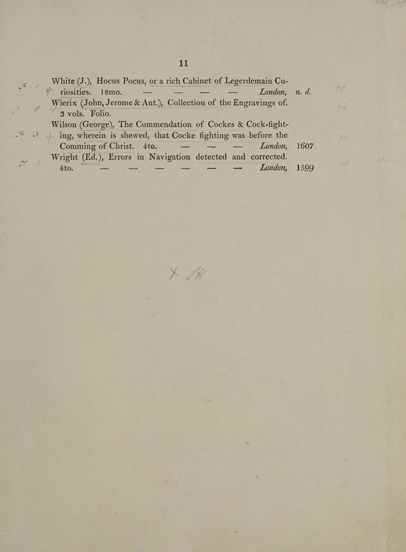 d . 11 White (J.), Hocus Pocus, or a rich Cabinet of Legerdemain Cu- U- rpjosities. 18mo. — — — — London, Wierix (John, Jerome &amp; Ant.), Collection of the Engravings of. ^ 8 vols. Folio. Wilson (George), The Commendation of Cockes &amp; Cock-fight- d« inp, wherein is shewed, that Cocke fighting was before the Comming of Christ. 4to. E — -— London, Wright (Ed.), Errors in Navigation detected and corrected. Ao, — E ue mnn UC London, n. d. 1607 1599