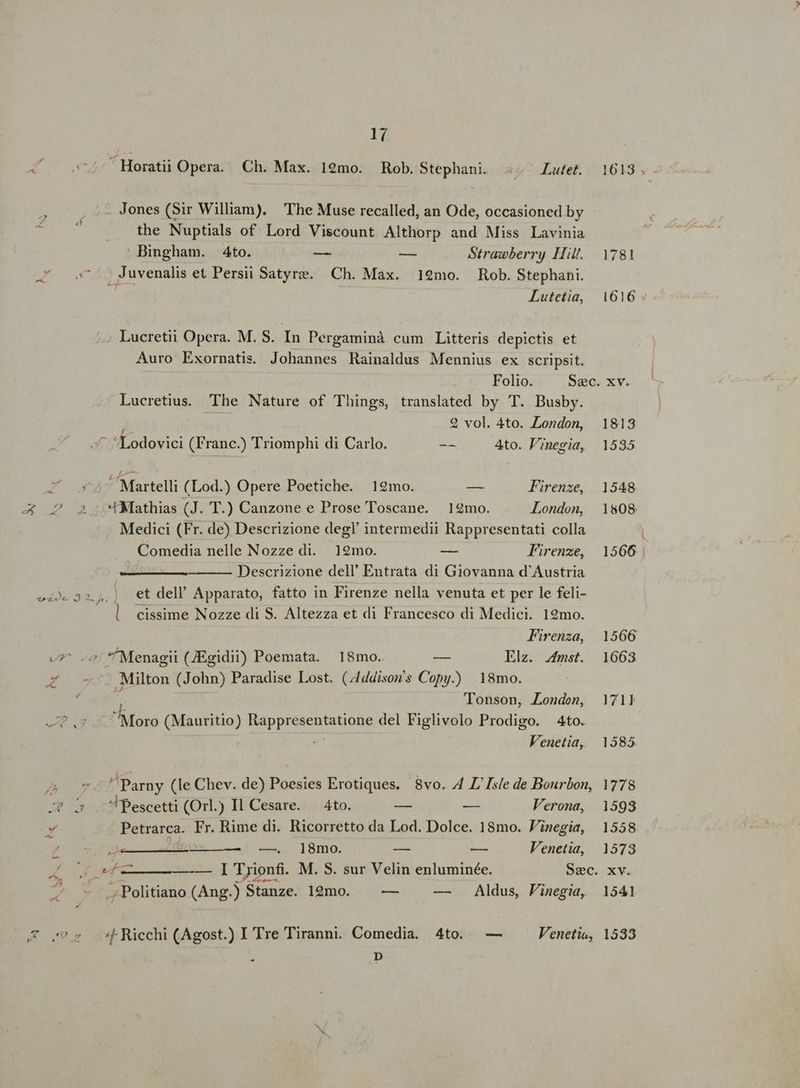 d Y X : Ld s d p S | - LA aa ? A CL . v 4 m « P4 17  Horatii Opera. Ch. Max. 12mo. Rob.Stephani. .. Latet. Jones (Sir William). The Muse recalled, an Ode, occasioned by the Nuptials of Lord Viscount Althorp and Miss Lavinia Bingham. 4to. -— — Strawberry Hi. Juvenalis et Persii Satyre. Ch. Max. 12mo. Rob. Stephani. ^d Lutetia, c Lucretii Opera. M. S. In Pergaminà cum Litteris depictis et Auro Exornatis. Johannes Rainaldus Mennius ex scripsit. Lucretius. The Nature of Things, translated by T. Busby. 2 vol. 4to. London, Lodovici (Franc.) Triomphi di Carlo. -- Ato. V'inegia, Martelli (Lod.) Opere Poetiche. 12mo. — Firenze, «Mathias (J. T.) Canzone e Prose Toscane. 12mo. London, Medici (Fr. de) Descrizione deg! intermedii Rappresentati colla Comedia nelle Nozze di. 12mo. — Firenze, Descrizione dell' Entrata di Giovanna d'Austria et dell' Apparato, fatto in Firenze nella venuta et per le feli- l. cissime Nozze di S. Altezza et di Francesco di Medici. 19mo. Firenza, *'Menagii (Egidii) Poemata. 18mo. — Elz. fmst. Milton (John) Paradise Lost. (4/ddison's Copy.) 18mo. Tonson, London, LU (Mauritio) Rappresentatione del Figlivolo Prodigo. 4to. et Venetia, ^ Parny (le Chev. de) Poesies Erotiques. 8vo. 4 Z/ Isle de Bourbon, ^Pescetti (Orl.) Il Cesare. — 4to. — — Verona, Petrarca. Fr. Rime di. Ricorretto da Lod. Dolce. 18mo. Finegia, ej E — —. ]8mo. — — Venetia, ., Politiano (Ang.) Stanze. 12mo. -— — . Aldus, Finegia, D 1613 . 1781 1616 XV. 1813 1535 1548 1808. 1566. 1566 1663. 1711 1585. 1778 1593 1558 1573 XV. 1541
