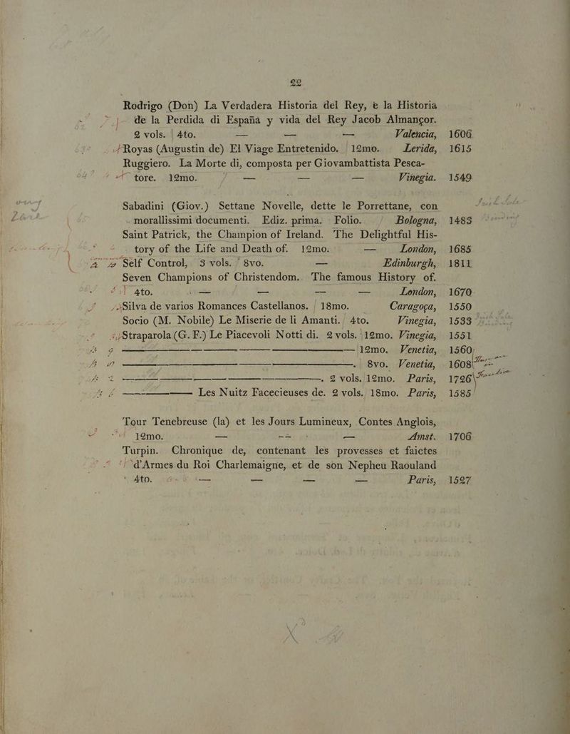 ju ; t d S as. ANM ONG NM ME see NN 29 Rodrigo (Don) La Verdadera Historia del Rey, € la Historia ; de la Perdida di Espana y vida del Rey Jacob Almangor. 2 vols. | Ato. - — — Valencia, 1606. -ZRoyas (Augustin de) El Viage Entretenido. 12mo. Lerida, 1615 Ruggiero. La Morte di, composta per Giovambattista Pesca- / ^ tore. 12mo. 5 — — — Vinegia. 1549 Sabadini (Giov.) Settane Novelle, dette le Porrettane, con . morallissimi documenti. Ediz. prima. Folio. |^ .Bolegna, 1483 Saint Patrick, the Champion of Ireland. The Delightful His- tory of the Life and Death of. 12mo. -— London, 1685 ^ Self Control, 3 vols. '8vo. — Edinburgh, | 1811 Seven Champions of Christendom.. The famous History of. ! ,]- Ato. — — — — -Lendon, 1670 , Silva de varios Romances Castellanos. ! ]8mo. Caragoca, 1550 Socio (M. Nobile) Le Miserie de li Amanti.. Ato. Vinegia, 1533 ^ ;,,Straparola (G. F.) Le Piacevoli Notti di. 2 vols.'19mo. Finegia, 1551 i — 12mo. Fenetia, 1560; 4) ————— —— —————————. 8vo. Penetia, 1608! A —— — ——. &amp; vols. 12mo. Paris, 1726 s ——————— Les Nuitz Facecieuses de. 2 vols. 18mo. Paris 1585' TAM ir ue ue uAUE nu IS Toe E Tour Tenebreuse (la) et les Jours Lumineux, Contes Anglois, 12mo. — M. — 4imst. 1706. Turpin. Chronique de, contenant les provesses et faictes '/^d'Armes du Roi Charlemaigne, et de son Nepheu Raouland Ato. 6 XL — — — Paris, 1597
