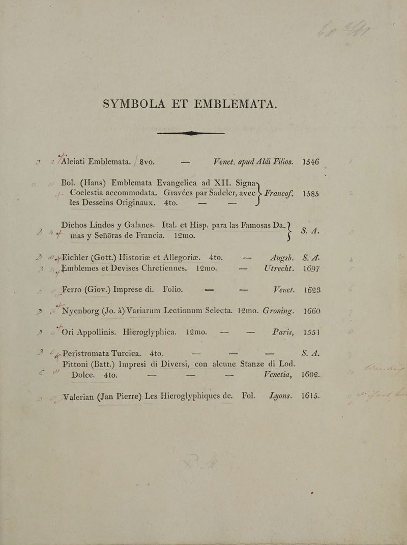 SYMBOLA ET EMBLEMATA. 7, 2 s Alciati Emblemata. | Svo. -—- Venet. apud Aldi Filios. 1546 Bol. (Hans) Emblemata Evangelica ad XII. Signa Y - » E. Coelestia accommodata. Gravées par Sadeler, el Francof. 1585 les Desseins Originaux. 4to. S. au. Dichos Lindos y Galanes. Ital. et Hisp. para las Famosas Da. ^ ^ mas y Senoras de Francia. 19mo. 2 s.FEichler (Gott.) Historiz et Allegorie. — Ato. ( — 4Augsb. S. 4. 2 ;,, Emblemes et Devises Chretiennes. 1929mo. -— Utrecht. 1697 »: erro (Giov.) Imprese di. Folio. — — Venet. 1698. aL— , . ; 2 5 Nyenborg (Jo. à)Variarum Lectionum Selecta. 12mo. Groning. 1660 ej : : ) 2 2'Orn Appollinis. Hieroglyphica. 12mo. — — Pans, 1551 2 4 ,Peristromata Turcica. 4to. — — — $. 4. Pittoni (Datt.) Impresi di Diversi, con alcune Stanze di Lod. D Dolce. Ato. — -— -— Venetia, 1609. ; ^ Walerian (Jan Pierre) Les Hieroglyphiques de. Fol Lyons. 1615.