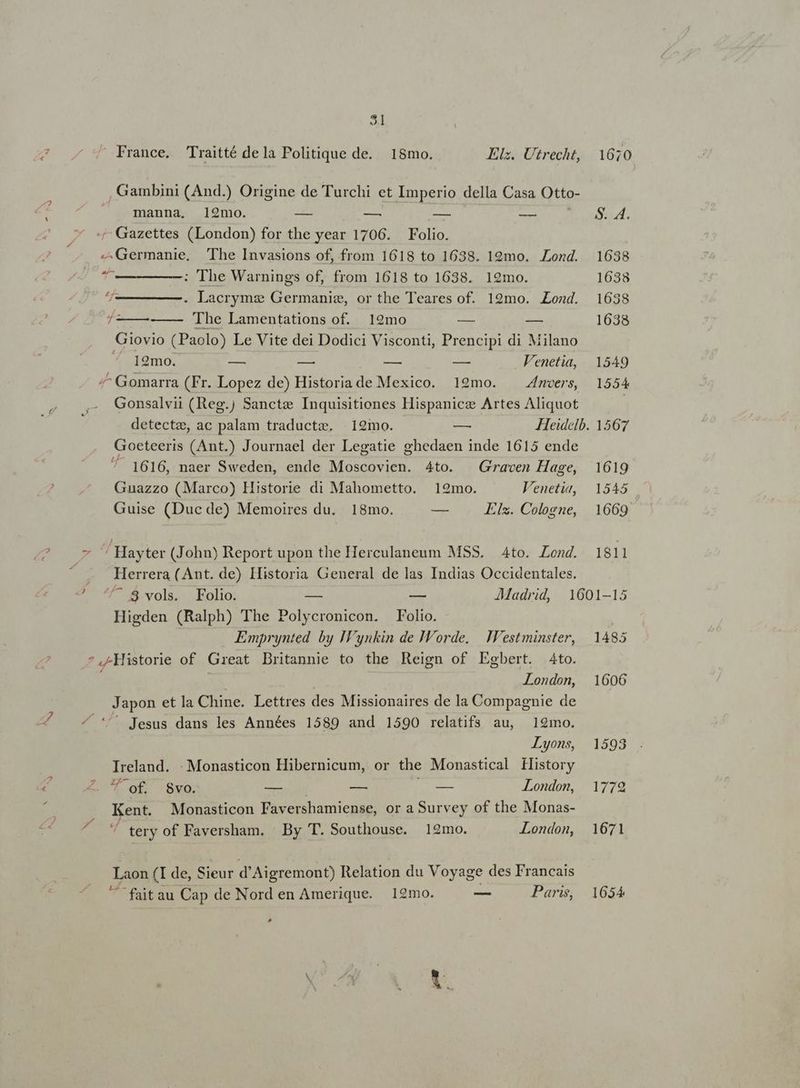 5l  France. CTraitté dela Politique de. 18mo. Elz. Utrecht, 10670 Gambini (And.) Origine de Turchi et Imperio della Casa Otto- | manna. 192mo. — — — -—— 224. /- Gazettes (London) for the year 1706. Folio. ^. .4Germanie, The Invasions of, from 1618 to 1638. 19mo. Lond. 1638 T — M; 'The Warnings of, from 1618 to 1638. 19mo. 1638 ——-. Lacryme Germanie, or the Teares of. 19mo. Zond. 1638 £- —— The Lamentations of. 19mo — — 1638 Giovio (Paolo) Le Vite dei Dodici Visconti, Prencipi di Milano ^ ]2mo. om E n e Venetia, | 1549 /^ Gomarra (Fr. Lopez de) Historia de Mexico. 192mo. ZAnoers, | 1554 Gonsalvii (Reg. Sancte Inquisitiones Hispanicz Artes Aliquot | detecte, ac palam traducte. | 129mo. — Heidelb. 1567 Goeteeris (Ant.) Journael der Legatie ghedaen inde 1615 ende Jd 1616, naer Sweden, ende Moscovien. 4to. | Graven Hage, 1619 Guazzo (Marco) Historie di Mahometto. 192mo. Veneti, | 1545 Guise (Duc de) Memoires du. 18mo. — Els. Cologne, 1669 7 'Hayter (John) Report upon the Herculaneum MSS. 4to. Lond. 1811 É Herrera (Ant. de) Historia General de las Indias Occidentales. 2- 4/7 $.vols. Folio. — — JAMMadrid, 1601-15 Higden (Ralph) The Polycronicon. Folio. Emprynted by Iynkin de IWorde. .estminster, 1485 *,-MHistorie of Great Dritannie to the Reign of Egbert. Ato. London, 1606 Japon et la Chine. Lettres des Missionaires de la Compagnie de ^ *'' Jesus dans les Années 1589 and 1590 relatifs au, 19mo. Lyons, 1593 Ireland. :. Monasticon Hibernicum, or the Monastical History L2 cag x nm d ex £088 London, 1779 Kent. Monasticon Favershamiense, or a Survey of the Monas- d tery of Faversham. By T. Southouse. 19mo. London, 1671 Laon (I de, Sieur d'Aigremont) Relation du Voyage des Francais  faitau Cap de Nord en Amerique. 12mo. — Paris, 1654 ^