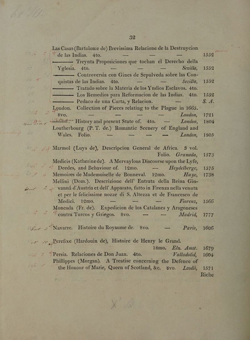 32 Las Casas (Bartolome de) Brevissima Relacione de la Destruycion ^ delas Indias. Ato. — — — 1559. 'Treynta Proposiciones que tochan el Derecho della Yglesia. Ato. — — -— Sevilla, 1559 Controversia con Gines de Sepulveda sobre las Con- i» quistas de las Indias. Ato. ES -— Sevilla, 1552 Tratado sobre la Materia delos Yndios Esclavos. Ato. Los Remedios para Reformacion de las Indias, 4to. 1552 Pedaco de una Carta, y Relacion. — $. 4. ; London. Collection of Pieces relating to the Plague in 1665. Ü 8vo. — — — -—— London, 1791 QUE, V oes History and present State of. 4to. — — ——— Londom, 1804 Loutherbourg (P. T. de.) Romantic Scenery of England and Wales. Folio. — -— — — London, 1805 ^ Marmol (Luys de), Descripcion General de Africa. 3 vol. Folio. Granada, 1573 Medicis (Katherinede). A Mervaylous Discourse upon the Lyfe, ^^ Deedes, and Behaviour of. 19mo. — Heydelberge, 13575 Memoires de Mademoiselle de Bonneval. 12mo. Haye, 1738 Mellini (Dom.). Descrizione dell' Entrata della Reina Gio- 4-4 0 Qj vanná d'Austria et dell Apparato, fatto in Firenza nella venuta et per le felicissime nozze di 8. Altezza et de Francesco de Medici. 192mo. — — -— Fiorenz, 1566 TNT Moncada (Fr. de. Expedicion de los Catalanes y Aragoneses '! contra Turcos y Griegos. $vo. -— — Madrid, 1777 Le z^ Navarre. Histoire du Royaume de. 8vo. uu Paris, 1606 »2^ ^v,,Perefixe (Hardouin de) Histoire de Henry le Grand. | | 18mo. Ex. zmst. 1679 Persia. Relaciones de Don Juan. 4to. Valladolid, 1604 Philiippes (Morgan). A Treatise concerning the Defence of - the Honour of Marie, Queen of Scotland, &amp;c. Svo. Leodii, 1571 Riche