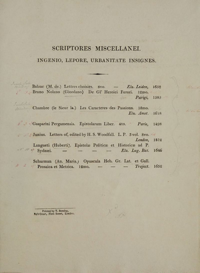 SCRIPTORES MISCELLAN EI. INGENIO, LEPORE, URBANITATE INSIGNES. Balzac (M. de.) Lettres choisies. Svo. | — Elz. Leiden, 1652 Bruno Nolano (Giordano) De GI Heroici Furori. 12mo. Te Parigi, 1585 Chambre (le Sieur la.) Les Caracteres. des Passions. 18mo. Elz. Amst. 1658 K S. /Gasparini Pergamensis. Epistolarum Liber. 4to. - Paris, 1498 — .jJunius. Letters of, edited by H. S. Woodfall. L. P. 3vol. 8vo. -- London, 1812 Langueti (Huberti) Epistole Politice et Historice ad P. pr Um «^ Sednet. — — — — Eiz. Lug. Bat. 1646 Schurman (An. Maria) Opuscula Heb. Gr. Lat. et Gall. Prosaica et Metrica. 129mo. — — — . Trajgect. 1658 EMEN or TIERRA: t Printed by T. Bensley, Pot Court, Fleet Street, London.