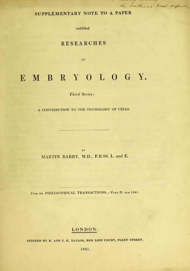 SUPPLEMENTARY NOTE TO A PAPER entitled RESEARCHES IN EMBRYOLOGY. Third Series: A CONTRIBUTION TO THE PHYSIOLOGY OF CELLS. BY MARTIN BARRY, M.D., F.R.SS. L. and E. From the PHILOSOPHICAL TRANSACTIONS.—Part II. for 1841. LONDON: PRINTED BY R. AND J. E. TAYLOR, RED LION COURT, FLEET STREET. 1841.