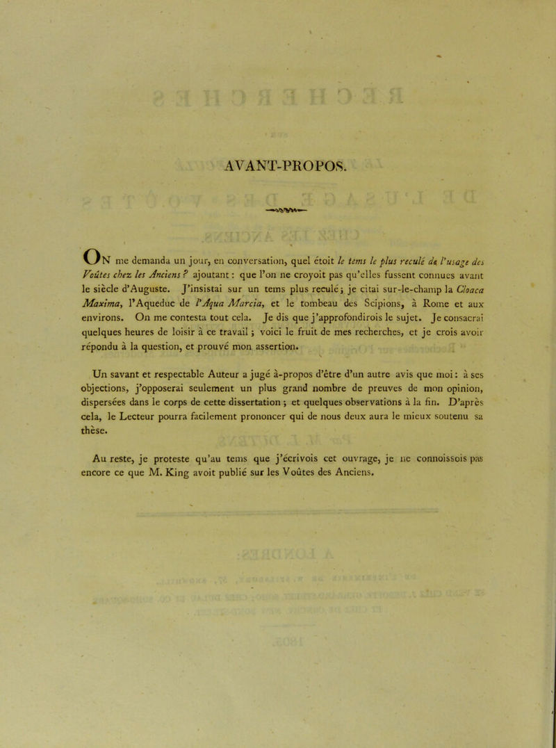 AVANT-PROPOS. 1 * On me demanda un jour, en conversation, quel étoit le tenu le plus reculé de l'usage de* Voûtes chez les Anciens ? ajoutant : que l’on ne croyoit pas qu’elles fussent connues avant le siècle d’Auguste. J’insistai sur un tems plus reculé j je citai sur-le-champ la Cloaca Maxima, l’Aqueduc de l’Aqua Marcia, et le tombeau des Scipions, à Rome et aux environs. On me contesta tout cela. Je dis que j’approfondirois le sujet. Je consacrai quelques heures de loisir à ce travail ; voici le fruit de mes recherches, et je crois avoir répondu à la question, et prouvé mon assertion. '* ' ' S , Un savant et respectable Auteur a jugé à-propos d’être d’un autre avis que moi : à scs objections, j’opposerai seulement un plus grand nombre de preuves de mon opinion, dispersées dans le corps de cette dissertation ; et quelques observations à la fin. D’après cela, le Lecteur pourra facilement prononcer qui de nous deux aura le mieux soutenu sa thèse. Au reste, je proteste qu’au tems que j’écrivois cet ouvrage, je ne connoissois pas