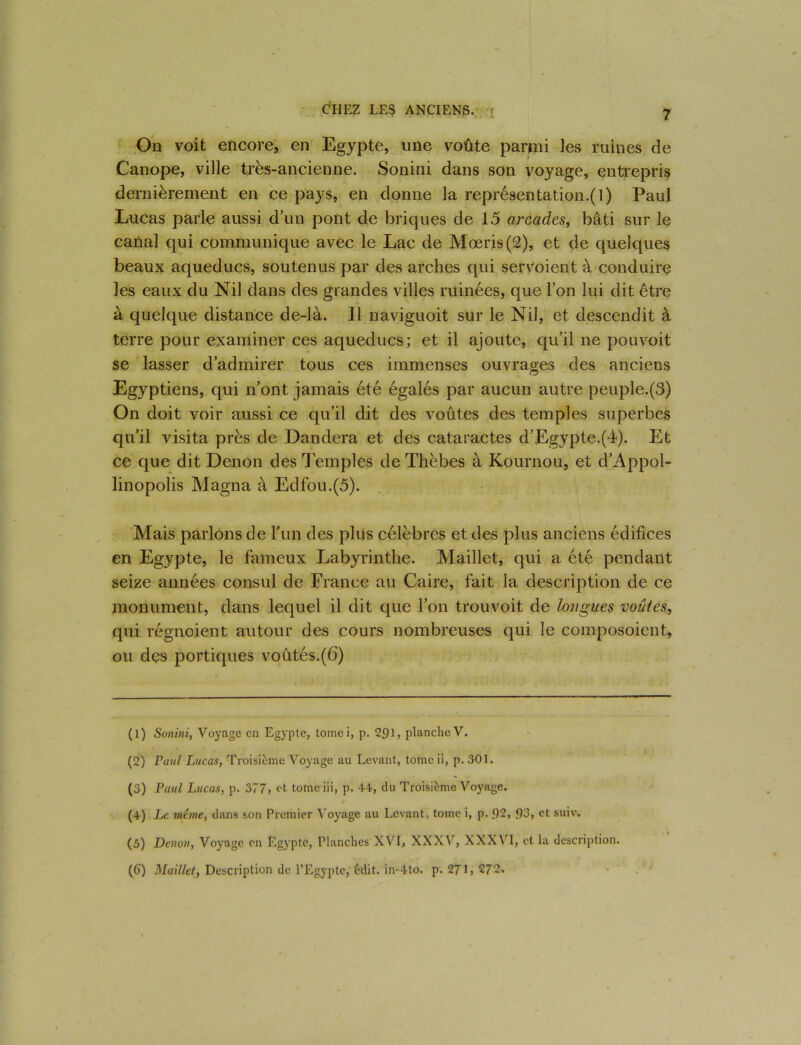 On voit encore, en Egypte, une voûte parmi les ruines de Canope, ville très-ancienne. Sonini dans son voyage, entrepris dernièrement en ce pays, en donne la représentation^ 1) Paul Lucas parle aussi d’un pont de briques de 15 arcades, bâti sur le canal qui communique avec le Lac de Mœris(2), et de quelques beaux aqueducs, soutenus par des arches qui servoient à conduire les eaux du Nil dans des grandes villes ruinées, que l’on lui dit être à quelque distance de-là. Il naviguoit sur le Nil, et descendit à terre pour examiner ces aqueducs; et il ajoute, qu’il ne pouvoit se lasser d’admirer tous ces immenses ouvrages des anciens Egyptiens, qui n’ont jamais été égalés par aucun autre peuple.(3) On doit voir aussi ce qu’il dit des voûtes des temples superbes qu’il visita près de Dandera et des cataractes d’Egypte.(4). Et ce que dit Denon des Temples de Thèbes à Kournou, et d’Appol- linopolis Magna à Edfou.(5). Mais parlons de l'un des plus célèbres et des plus anciens édifices en Egypte, le fameux Labyrinthe. Maillet, qui a été pendant seize années consul de France au Caire, fait la description de ce monument, dans lequel il dit que l’on trouvoit de longues voûtes, qui régnoient autour des cours nombreuses qui le composoient, ou des portiques voûtés.(6) (1) Sonini, Voyage en Egypte, tomei, p. 291, planche V. (2) Paul Lucas, Troisième Voyage au Levant, tome ii, p. 301. (3) Paul Lucas, p. 377, et tome iii, p. 44, du Troisième Voyage. (4) Le meme, dans son Premier Voyage au Levant, tome i, p. 92, 93, et suiw (5) Denon, Voyage en Egypte, Planches XVI, XXXV, XXXVI, et la description. (6) Maillet, Description de l’Egypte, èdit. in-tto. p. 271, 272.