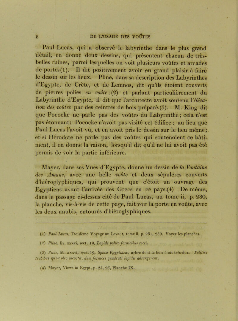Paul Lucas, qui a observé le labyrinthe dans le plus grand détail, en donne deux dessins, qui présentent chacun de très- belles ruines, parmi lesquelles on voit plusieurs voûtes et arcades de portes(1). Il dit positivement avoir eu grand plaisir à faire le dessin sur les lieux. Pline, dans sa description des Labyrinthes d’Egypte, de Crète, et de Lemnos, dit qu’ils étoient couverts de pierres polies en voûte ; (2) et parlant particulièrement du Labyrinthe d’Egypte, il dit que l’architecte avoit soutenu Y éléva- tion des voûtes par des ceintres de bois préparé.(3). M. King dit que Pococke ne parle pas des voûtes du Labyrinthe ; cela n’est pas étonnant: Pococke n’avoit pas visité cet édifice; au lieu que Paul Lucas l’avoit vu, et en avoit pris le dessin sur le lieu même; et si Hérodote ne parle pas des voûtes qui soutenoient ce bâti- ment, il en donne la raison, lorsqu’il dit qu’il ne lui avoit pas été permis de voir la partie inférieure. « Mayer, dans ses Vues d’Egypte, donne un dessin de la Fontaine des Amans, avec une belle voûte et deux sépulcres couverts d’hiéroglyphiques, qui prouvent que c’étoit un ouvrage des Egyptiens avant l’arrivée des Grecs en ce pays.(4) De même, dans le passage ci-dessus cité de Paul Lucas, au tome ii, p. 280, la planche, vis-à-vis de cette page, fait voir la porte en voûte, avec les deux anubis, entourés d’hiéroglyphiques. (1) Paul Lucas, Troisième Voyage au Levant, tome ii, p. 26i, 280. Voyez les planches. (2) Pline, liv. xxxvi, sect. 19, Lapide polito fornicibus tecti. (3) Pline, lib. xxxvi, sect. 19, Spince Egyptiacœ, arbre dont le bois étoit très-dur. Fulsissc trubibus spinœ olco incoctœ, dumfur/iices quadrati lapidis adsurgcrcnt. (4) Mayer, Vicws in Egypt, p. 25, 26, Planche IX.