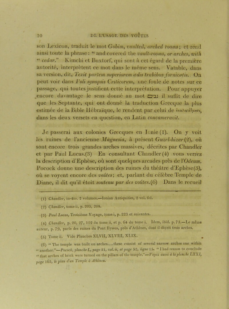 10 DE L’USAGE DES VOUTES son Lexicon, traduit le mot Gobim, vaulted, ar’ched rooms; et rond ainsi toute la phrase : “ andcovered the vault-rooms, or arches, with “ cedar” Kimchi et Buxtorf, qui sont a cet égard de la première autorité, interprètent ce mot dans le même sens. Vatable, dans sa version, dit, Teait partent superiorem cedis trabibus formentis. On peut voir dans Voit synopsis Criticorum, une foule de notes sur ce passage, qui toutes justifient cette interprétation. Pour appuyer encore davantage le sens donné au mot il suffit de dire que les Septante, qui ont donné la traduction Grecque la plus estimée de la Bible Hébraïque, le rendent par celui de £xot,\or«9/*»o-f5 dans les deux versets en question, en Latin concameravit. Je passerai aux colonies Grecques en Ionie (1). On y voit les ruines de l’ancienne Magnesia, à présent Guzel-hizar (2), où sont encore trois grandes arches massives, décrites par Chandler et par Paul Lucas.(3) En consultant Chandler (4) vous verrez la description d’Ephèse, où sont quelques arcades près de YOdeum. Pocock donne une description des ruines du théâtre d’Ephèse(5), où se voyent encore des voûtes-, et, parlant du célèbre Temple de Diane, il dit qu’il étoit soutenu par des voûtes.(6) Dans le recueil (1) Chandler, in-4to. 2 volumes.—lonian Antiquities, 2 vol. fol. (2) Chandler, tomeii, p. 20'5, 208. (3) Paul Lucas, Troisième Voyage, tornei, p. 223 et suivantes. (4) Chandler, p. 20, 27, 122 du tome ii, et p. 64 du tome i. Idem, ibid. p. 73.—Le même auteur, p. 79, parle des ruines du Pont Ilyssus, près d’Athènes, dont il décrit trois arches. (5) Tomeii. Vide Planches XLVII, XLVIII, XLIX. , (6) “ The temple was built on arches....these consist of several narrow arches onc within “ another.”—Pocock, planche L, page 51, vol. ii, et page 52, ligne 15, “ I had reason to conclude “ that arches of brick were turned on the pillars of the temple.’ —Poyez aussi à la planche LXXlf page 165, le plan d’un Temple à Athènes.