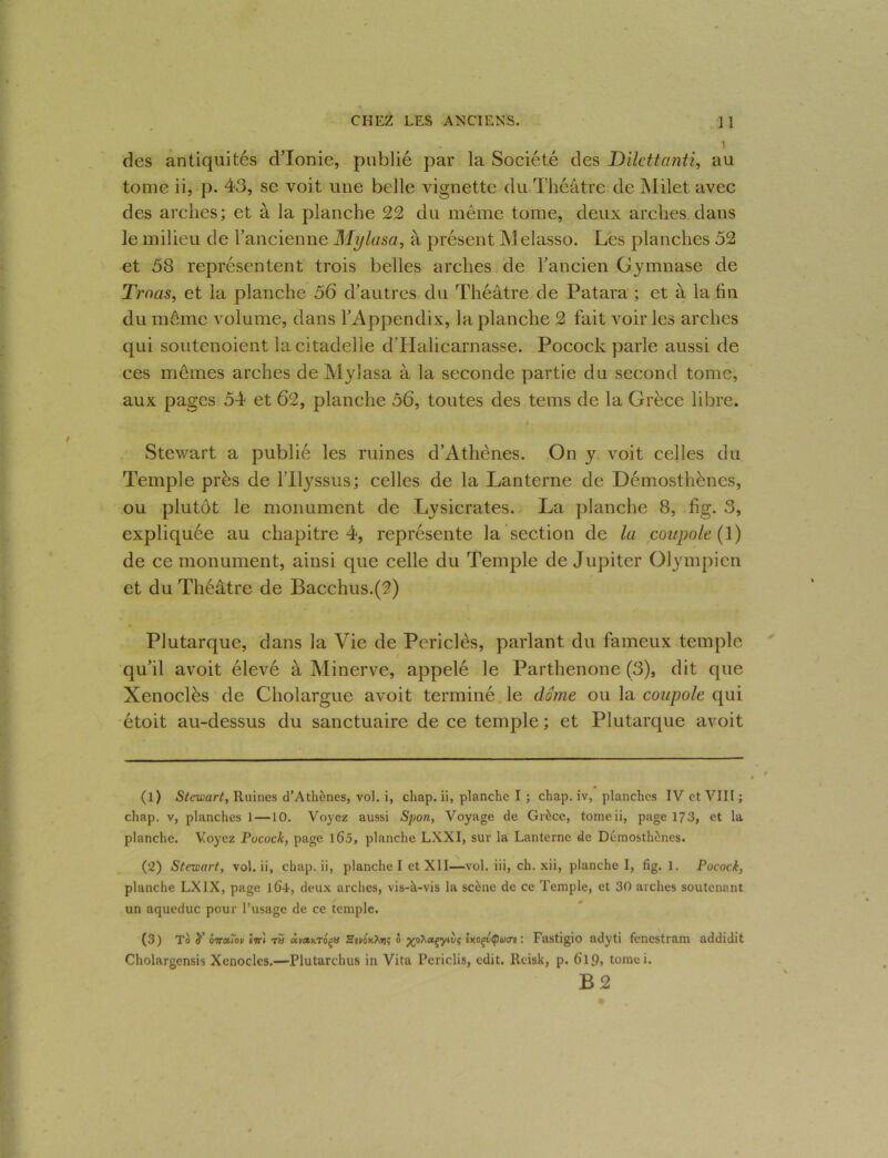' des antiquités d’Ionie, publié par la Société des Dilettanti, au tome ii, p. 43, se voit une belle vignette du Théâtre de Milet avec des arches; et à la planche 22 du même tome, deux arches dans le milieu de l’ancienne Mylasa, à présent Melasso. Les planches 52 et 58 représentent trois belles arches de l’ancien Gymnase de Tmas, et la planche 56 d’autres du Théâtre de Patara ; et à la fin du même volume, dans l’Appendix, la planche 2 fait voir les arches qui soutenoient la citadelle dTIalicarnasse. Pocock parle aussi de ces mêmes arches de Mylasa à la seconde partie du second tome, aux pages 54 et 62, planche 56, toutes des teins de la Grèce libre. / Stewart a publié les ruines d’Athènes. On y voit celles du Temple près de l’Ilyssus; celles de la Lanterne de Démosthènes, ou plutôt le monument de Lysicrates. La planche 8, fig. 3, expliquée au chapitre 4, représente la section de la coupole (1) de ce monument, ainsi que celle du Temple de Jupiter Olympien et du Théâtre de Bacchus.(2) Plutarque, dans la Vie de Periclès, parlant du fameux temple qu’il avoit élevé à Minerve, appelé le Parthenone (3), dit que Xenoclès de Cholargue avoit terminé le dôme ou la coupole qui étoit au-dessus du sanctuaire de ce temple ; et Plutarque avoit (1) Stewart, Ruines d’Athènes, vol. i, chap. ii, planche I ; chap. iv, planches IV et VIII ; chap. v, planches J —10. Voyez aussi Spoti, Voyage de Grèce, tomeii, page 173, et la planche. Voyez Pucock, page l65, planche LXXI, sur la Lanterne de Démosthènes. (2) Stewart, vol. ii, chap. ii, planche I et XII—vol. iii, ch. xii, planche I, fig. 1. Pocock, planche LXIX, page lô-i, deux arches, vis-à-vis la scène de ce Temple, et 30 arches soutenant un aqueduc pour l’usage de ce temple. (3) To y inccw sTr'i rti àuanra^o 3tv6x.hvi<; 5 xohuçyiiiç 1 xoçétpuo’e : Fastigio adyti fencstram addidit Cholargensis Xenocles.—Plutarchus in Vita Perielis, edit. Reisk, p. 6l9> tomci.