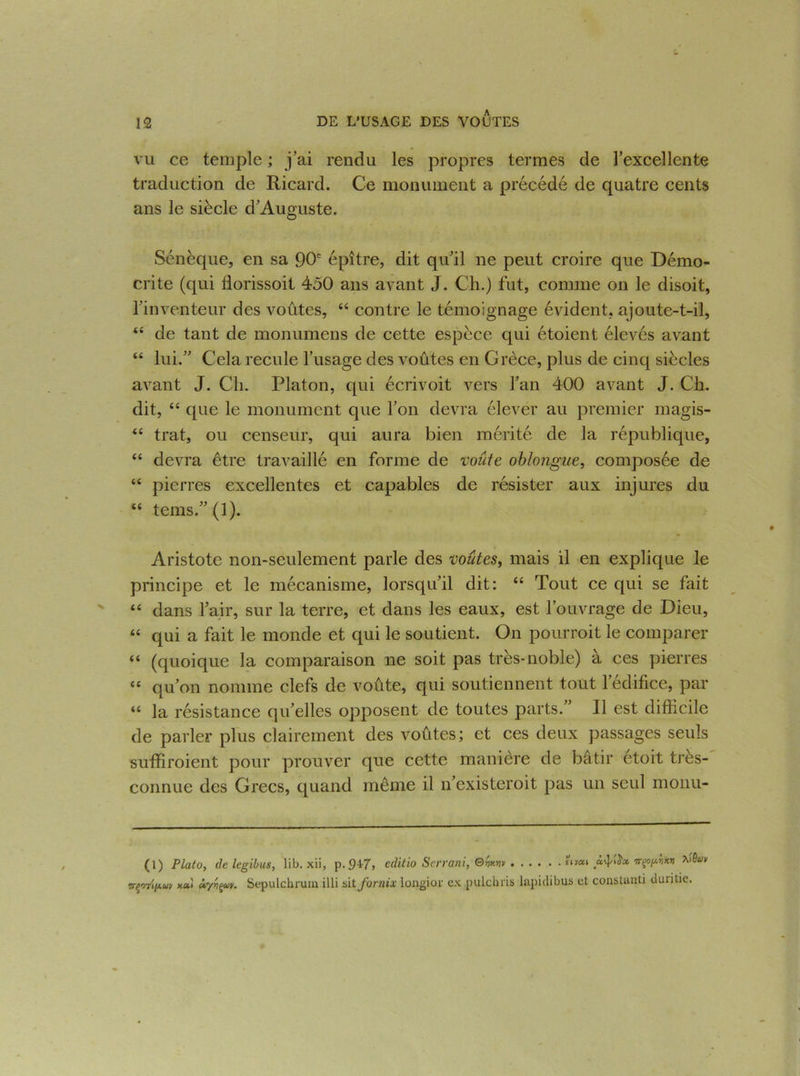 vu ce temple ; j’ai rendu les propres termes de l’excellente traduction de Ricard. Ce monument a précédé de quatre cents ans le siècle d’Auguste. Sénèque, en sa 90e épître, dit qu’il ne peut croire que Démo- crite (qui florissoit 450 ans avant J. Ch.) fut, comme on le disoit, l’inventeur des voûtes, 44 contre le témoignage évident, ajoute-t-il, 44 de tant de monumens de cette espèce qui étoient élevés avant 44 lui.” Cela recule l’usage des voûtes en Grèce, plus de cinq siècles avant J. Ch. Platon, qui écrivoit vers l’an 400 avant J. Ch. dit, 44 que le monument que l’on devra élever au premier magis- 44 trat, ou censeur, qui aura bien mérité de la république, 44 devra être travaillé en forme de voûte oblongue, composée de 44 pierres excellentes et capables de résister aux injures du 44 tems.”(l). Aristote non-seulement parle des voûtes, mais il en explique le principe et le mécanisme, lorsqu’il dit: 44 Tout ce qui se fait 44 dans l’air, sur la terre, et dans les eaux, est l’ouvrage de Dieu, 44 qui a fait le monde et qui le soutient. On pourroit le comparer 44 (quoique la comparaison ne soit pas très-noble) à ces pierres 44 qu’on nomme clefs de voûte, qui soutiennent tout l’édifice, par 44 la résistance qu’elles opposent de toutes parts.” Il est difficile de parler plus clairement des voûtes; et ces deux passages seuls suffiraient pour prouver que cette manière de bâtir etoit tres- connue des Grecs, quand même il n’existeroit pas un seul monu- (1) Plato, de legibus, lib. xii, p. 947, editio Serrani,®ww ««*» AP* ^uv irç'rrinuv Uyyçuv. Sepulchrum illi sit fornix longior ex pulchris lapidibus et constant! duritie.
