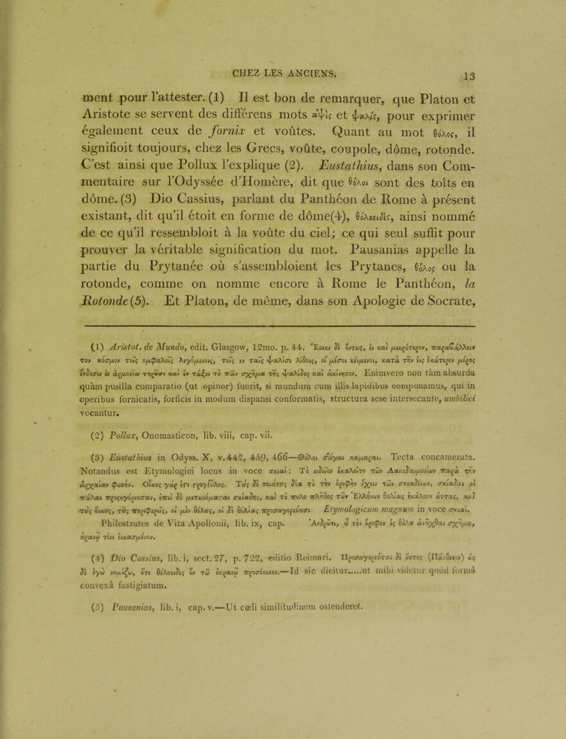 ment pour l’attester. (1) Il est bon de remarquer, que Platon et Aristote se servent des différens mots et pour exprimer également ceux de fornix et voûtes. Quant au mot Oo'aoî, il signifioit toujours, chez les Grecs, voûte, coupole, dôme, rotonde. C’est ainsi que Pollux l’explique (2). Eustathius, dans son Com- mentaire sur l’Odyssée d’Homère, dit que 6°'*o» sont des toits en dôme. (3) Dio Cassius, parlant du Panthéon de Rome à présent existant, dit qu’il étoit en forme de dôme(4), Qôxomâç, ainsi nommé de ce qu’il ressembloit à la voûte du ciel; ce qui seul suffit pour prouver la véritable signification du mot. Pausanias appelle la partie du Prytanée où s’assembloient les Prytanes, Goào? ou la rotonde, comme on nomme encore à Rome le Panthéon, la Rotonde (5). Et Platon, de même, dans son Apologie de Socrate, (1) Aristot. de Mundo, edit. Glasgow, 12mo. p. 44. ’Eojxe Si onuç, h nui eçov, oraçaÇaAAew Ton y.oergo* toT<; ogïpaXoïç ‘hiyôjj.îvoi^, To*ç £ii T«îç ^/xAlai AtÔotç, ol' jAffou Ai/xti/ot, y.xtx Tr/v iiç ixxTtçov piçoç tvSoani iv âçjjiovlcc t*;ç«crt «a! lu Tafti to ttuv t»5ç -^ccXiSoç xxi cckU*)to*. Enimvero non tain absurda quàm pusilla comparatio (ut opiner) fuerit, si mundum cum illis lapidibus componamus, qui in operibus fornicatis, forficis in modum dispansi conformatis, structura sese intersccante, umbilki vocantur. (2) Pollux, Onomasticon, lib. viii, cap. vii. (3) Eustathius in Odyss. X, v. 442, 459, 466—©oAoi ddycu y.xy.acxt. Tecta concamcrata. Notandus est Etyraologici locus in voce axixl : To uSiio* IxaAstro twv AxkeSxi/mvIu» waçà t*y ù^'otlctn (puwv. OTxoç yùç tf( rçoylvAo?. Ta? ol toust«ç Six to tvii ôçoÇw ïyj-w tÔjv cry.txSituv, crxlxSat cl •nxhxi Tt^o^yl^ivcxn, lirii SI fxeTuvof/.xrcu axlxS^, xxi to ttoXv ttA?9oç tu* ’E'Mwvw)/ ôoAiœ? ixx\ovv xvtaç, xoi tÛç omüç, tSç irtçiÇeptîi;, ol jjlv GoÀaç, ol G& Ai a,- nçocruyofivatri Etymologicuvi magnum in voce axixl. Philostrates de Vita Apollonii, lib. ix, cap. ’AvSçuit, à to* oçocpo* lj ôoAa à>«%ôaa hçxvu tUi UXXtTjAlOV. (4) Dio Cassius, lib. i, sect. 27, p. 722, editio Reimari. n^oo-xyoçitirai & ovto; (nkAit») ù<; Si èyù uogl^oj, oTt êôXoeiSii; o* tu ôvçxvu 7rf>o<riom£v.— Id sic dicitur.....ut milii videtur quod forma convexâ fastigiatum. (5) Pausanias, lib. i, cap.v.—Ut cœli similitudinem ostenderet.