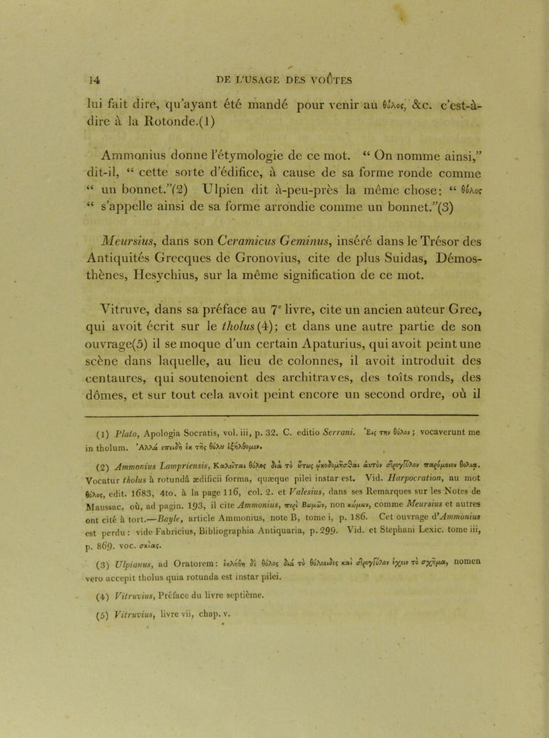 lui fait dire, qu’ayant été mandé pour venir au 6Uoç, &c. c’est-à- dire à la Rotonde.(l) Ammonius donne l’étymologie de ce mot. “ On nomme ainsi,” dit-il, “ cette sorte d’édifice, à cause de sa forme ronde comme “ un bonnet.”(2) Ulpien dit à-peu-près la même chose: “ Gôào? “ s’appelle ainsi de sa forme arrondie comme un bonnet.”(3) Meursius, dans son Ceramicus Geminus, inséré dans le Trésor des Antiquités Grecques de Gronovius, cite de plus Suidas, Démos- thènes, Hesychius, sur la même signification de ce mot. Vitruve, dans sa préface au 7e livre, cite un ancien auteur Grec, qui avoit écrit sur le tholus (4) ; et dans une autre partie de son ouvrage(ô) il se moque d’un certain Apaturius, qui avoit peint une scène dans laquelle, au lieu de colonnes, il avoit introduit des centaures, qui soutenoient des architraves, des toits ronds, des dômes, et sur tout cela avoit peint encore un second ordre, où il (1) Plalo, Apologia Socratis, vol. iii, p. 32. C. editio Serrani. ’Eiç rnv flaAo» ; vocaverunt me in tholum. ’AM« U ôo*a è|^9o^e». « I (2) Ammonius Lampriensis, KecXeîreci GoAoç Jià ro arw? «xoJoprjc-Sai àirrov alçoyfvXoïi Go?ua. Vocatur tholus à rotundâ ædificii forma, quæque pilei instar est. Vid. Ilarpocration, au mot edit. 1683, 4to. à la page ll6, col. 2. et Valcsius, dans ses Remarques sur les Notes de Maussac, où, ad pagin. 1£>3, il cite Ammonius, irefi Bupav, non Kcôp.uii, comme Meursius et autres ont cité ù tort .—Bayle, article Ammonius, note B, tome i, p. 186. Cet ouvrage d ’ Ammonius est perdu : vide Fabricius, Bibliographe Antiquaria, p.299- Vid. et Stephani Lexic. tome iii, p. 869. VOC. fftoccç. (3) Ulpianus, ad Oratorem : Ixtiôy 0oAoÇ hd tb ûototJet x«» alçoyf&tov to nomen vero accepit tholus quia rotunda est instar pilei. (4) Vitruvius, Préface du livre septième. (5) Vitruvius, livre vii, chap. v.