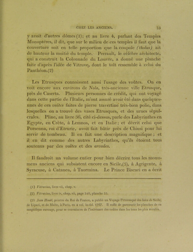 y avoit d’autres dômes (J); et au livre 4, parlant des Temples Monoptères, il dit, que sur le milieu de ces temples il faut que la couverture soit en telle proportion que la coupole (tholus) ait de hauteur la moitié du temple. Perrault, le célèbre architecte, qui a construit la Colonnade du Louvre, a donné une planche faite d’après l’idée de Vitruve, dont le toit ressemble à celui du Panthéon.(2) Les Etrusques connoissent aussi l’usage des voûtes. On en voit encore aux environs de Nola, très-ancienne ville Etrusque, près de Caserta. Plusieurs personnes de crédit, qui ont voyagé dans cette partie de l’Italie, m’ont assuré avoir été dans quelques- unes de ces voûtes faites de pierre travertine très-bien polie, dans lesquelles on a trouvé des vases Etrusques, et des urnes sépul- crales. Pline, au livre 36, cité ci-dessus, parle des Labyrinthes en Egypte, en Crète, à Lemnos, et en Italie; et décrit celui que Porsenna, roi d’Etrurie, avoit fait bâtir près de Chiusi pour lui servir de tombeau. Il en fait une description magnifique ; et il en dit comme des autres Labyrinthes, qu’ils étoient tous soutenus par des voûtes et des arcades. Il faudroit un volume entier pour bien décrire tous les monu- mens anciens qui subsistent encore en Sicile,(3), à Agrigente, à Syracuse, à Catanea, à Taormina. Le Prince Biscari en a écrit (1) Vitruvius, livre vii, chap. v. (2) Vitruvius, livre iv, chap. vii, page 140, planche 35. (31 Jeun Houêl, peintre du Roi de France, a publié un Voyage Pittoresque des Isles de Sicile, de Lipari, et de Malte, à Paris, en 4 vol. in-fol. 17^7. Il suffit de parcourir les planches de ce magnifique ouvrage, pour se convaincre de l’existence des voûtes dans les tems les plus reculés.