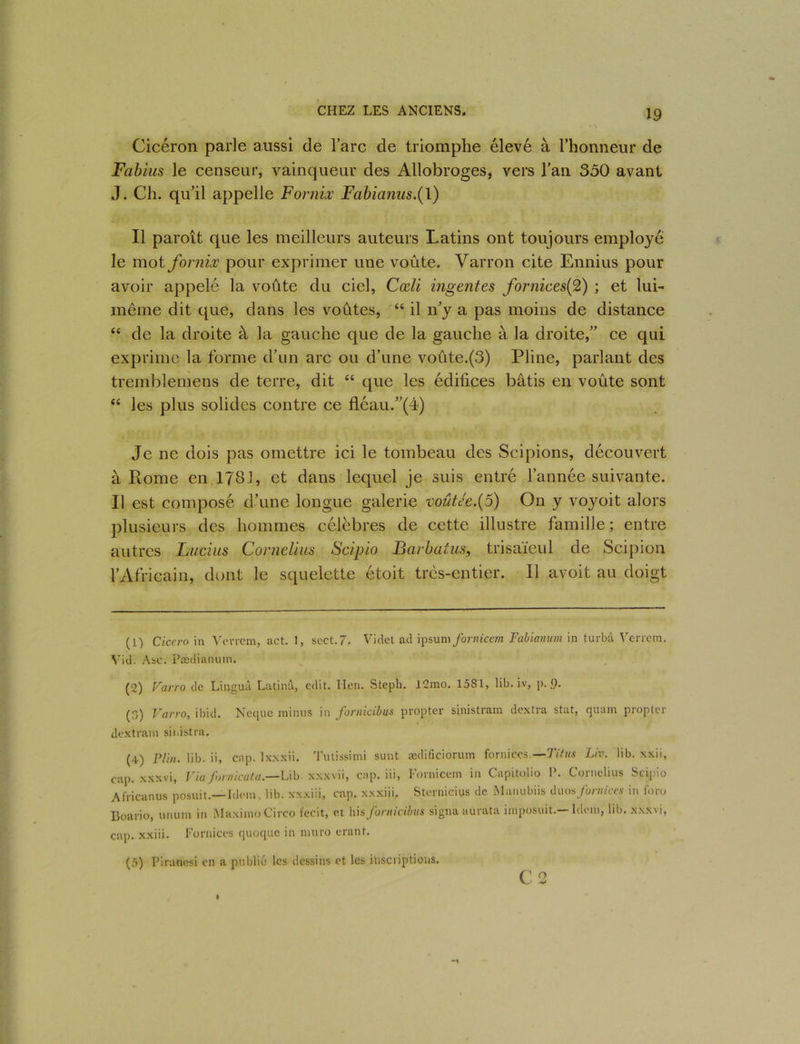 Cicéron parle aussi de lare de triomphe élevé à l’honneur de Fabius le censeur, vainqueur des Allobroges, vers l'an 350 avant J. Ch. qu'il appelle Fornix Fabianus.{\) Il paroît que les meilleurs auteurs Latins ont toujours employé le mot fornix pour exprimer une voûte. Varron cite Ennius pour avoir appelé la voûte du ciel, Cœli ingentes fornices(%) ; et lui- même dit que, dans les voûtes, “ il n'y a pas moins de distance “ de la droite à la gauche que de la gauche à la droite, ce qui exprime la forme d’un arc ou d’une voûte.(3) Pline, parlant des tremblemens de terre, dit “ que les édifices bâtis en voûte sont “ les plus solides contre ce fléau.(4) Je ne dois pas omettre ici le tombeau des Scipions, découvert à Rome en 1781, et dans lequel je suis entré l’année suivante. Il est composé d’une longue galerie voiite'e.(5) On y voyoit alors plusieurs des hommes célèbres de cette illustre famille; entre autres Lucius Cornélius Scipio Barbatus, trisaïeul de Scipion l’Africain, dont le squelette étoit très-entier. Il avoit au doigt (1) Ciccro in Vevrem, act. 1, sect.7. Videt ad ipsum fornicem Fabianum in turbâ Verrem. Vid. Asc. Pædianum. (2) Varro de Linguâ Latinâ, edit. lien. Steph. 12mo. 1581, lib. iv, p. g. (.) Varro, ibid. Neque minus in fornicibus propter sinistram dextra stat, quam propter dextram sii.istra. (4) P/in. lib. ii, cap. lxxxii. Tutissimi sunt ædificiorum fornices.— Titus Liv. lib. xxii, cap. xxxvi, Via fornicata.—Lib xxxvii, cap. iii, I’ornicein in Capitolio P. Cornélius Scipio Africanus posuit.—Idem , lib. xxxiii, cap. xxxiii. Stcrniciys de Manubiis duos fornices in foro Boario, unum in MaximoCirco fecit, et \ûs fornicibus signa au rata imposuit. Idem, lib. xxxvi, cap. xxiii. Fornices quoque in muro erant. (5) Piranesi en a publié les dessins et les inscriptions. C 2