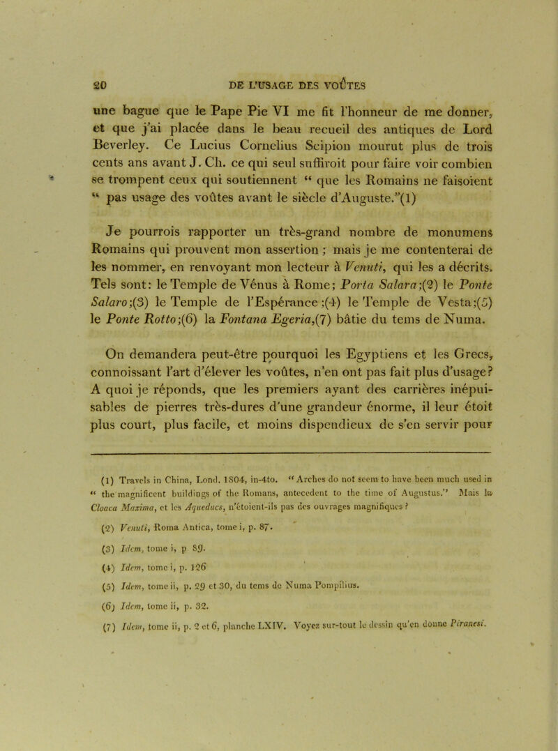 une bague que le Pape Pie VI me fit l’honneur de me donner, et que j’ai placée dans le beau recueil des antiques de Lord Beverley. Ce Lucius Cornélius Scipion mourut plus de trois cents ans avant J. Ch. ce qui seul suffirait pour faire voir combien se trompent ceux qui soutiennent “ que les Romains ne faisoient “ pas usage des voûtes avant le siècle d’Auguste.”(l) Je pourrais rapporter un très-grand nombre de monumens Romains qui prouvent mon assertion ; mais je me contenterai de les nommer, en renvoyant mon lecteur à Venuti, qui les a décrits. Tels sont: le Temple de Vénus à Rome; Porta Salara;(2) le Ponte Salaro;(3) le Temple de l’Espérance ;(4) le Temple de Vesta;(5) le Ponte Rotto;(6) la Fontana Egeria,(7) bâtie du tems de Nurna. On demandera peut-être pourquoi les Egyptiens et les Grecs, connoissant l’art d’élever les voûtes, n’en ont pas fait plus d’usage? A quoi je réponds, que les premiers ayant des carrières inépui- sables de pierres très-dures d’une grandeur énorme, il leur étoit plus court, plus facile, et moins dispendieux de s’en servir pour (1) Travels in China, Lond. 1S04, in-4to. “Arches do not scem to hâve becn much used in « the magnificent buildings of the Romans, antécédent to the time of Augustus.’’ Mais la- Cloaca Maxima, et les Aqueducs, n’étoient-ils pas des ouvrages magnifiques ? (2) Venuti, Roma Antica, tomei, p. 87. (3) Idem, tome i, p S£). (4) Idem, tomei, p. 126 (5) Idem, tome ii, p. 29 et 30, du tems de Nuina Pompîlius. (6) Idem, tome ii, p. 32. (7) Idem, tome ii, p. 2 et 6, planche LXIV. Voyez sur-tout le dessin qu en donne Ptranesi.