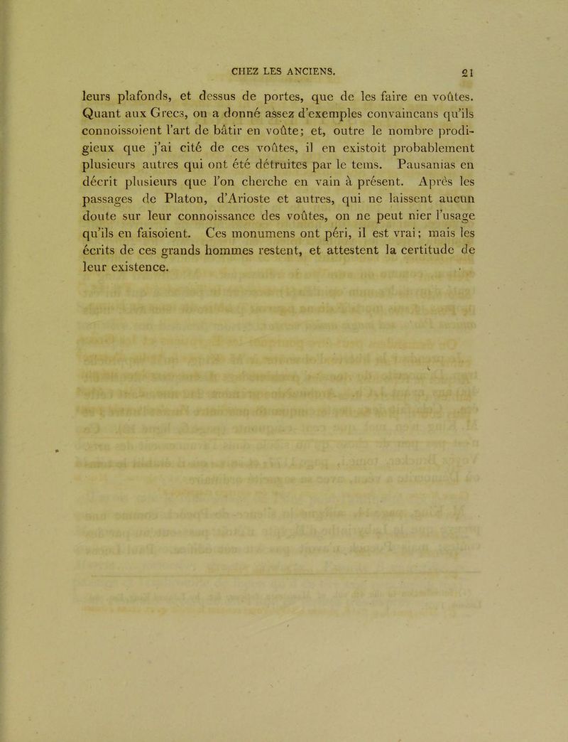 leurs plafonds, et dessus de portes, que de les faire en voûtes. Quant aux Grecs, on a donné assez d’exemples convaincans qu’ils connoissoient l’art de bâtir en voûte; et, outre le nombre prodi- gieux que j’ai cité de ces voûtes, il en existoit probablement plusieurs autres qui ont été détruites par le tems. Pausanias en décrit plusieurs que l’on cherche en vain à présent. Après les passages de Platon, d’Arioste et autres, qui ne laissent aucun doute sur leur connoissance des voûtes, on ne peut nier l’usage qu’ils en faisoient. Ces monumens ont péri, il est vrai ; mais les écrits de ces grands hommes restent, et attestent la certitude de leur existence.