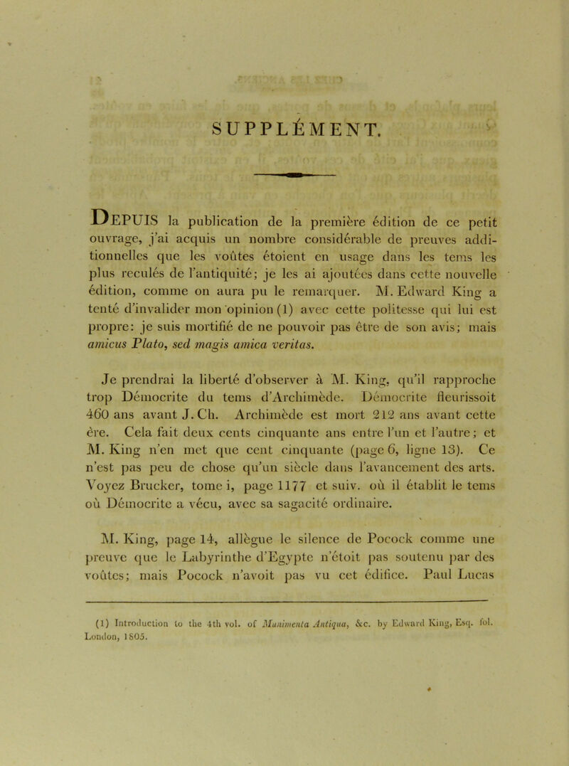 SUPPLÉMENT. Depuis la publication de la première édition de ce petit ouvrage, j’ai acquis un nombre considérable de preuves addi- tionnelles que les voûtes étoient en usage dans les teins les plus reculés de l’antiquité; je les ai ajoutées dans cette nouvelle édition, comme on aura pu le remarquer. M. Edward King a tenté d’invalider mon opinion (1) avec cette politesse qui lui est propre: je suis mortifié de ne pouvoir pas être de son avis; mais amicus P lato, secl magis arnica veritas. Je prendrai la liberté d’observer à M. King, qu’il rapproche trop Démocrite du teins d’Archimède. Démocrite fleurissoit 460 ans avant J. Ch. Archimède est mort 212 ans avant cette ère. Cela fait deux cents cinquante ans entre l’un et l’autre; et M. King n’en met que cent cinquante (page 6, ligne 13). Ce n’est pas peu de chose qu’un siècle dans l’avancement des arts. Voyez Brucker, tome i, page 1177 et suiv. où il établit le tems où Démocrite a vécu, avec sa sagacité ordinaire. \ M. King, page 14, allègue le silence de Pocock comme une preuve que le Labyrinthe d’Egypte n’étoit pas soutenu par des voûtes; mais Pocock n’avoit pas vu cet édifice. Paul Lucas (1) Introduction to the 4th vol. of Munimenta Antiqua, &c. by Edward King, Esq. loi. London, 1805. #