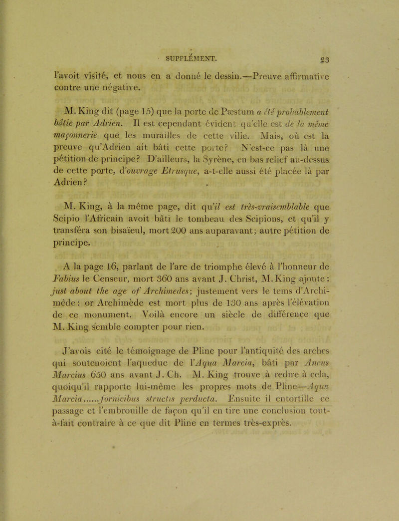 lavoit visité, et nous en a donné le dessin.—Preuve affirmative contre une négative. M. King dit (page 15) que la porte de Pæstum a été probablement bâtie par Adrien. Il est cependant évident qu’elle est de la même maçonnerie que les murailles de cette ville. Mais, où est la preuve qu’Adrien ait bâti cette porte? N’est-ce pas là une pétition de principe? D’ailleurs, la Syrène, en bas relief au-dessus de cette pojte, d’ouvrage Etrusque, a-t-elle aussi été placée là par Adrien ? M. King, à 1a. même page, dit qu’zY est trh-vraise??iblable que Scipio l’Africain avoit bâti le tombeau des Sci pions, et qu’il y transféra son bisaïeul, mort 200 ans auparavant; autre pétition de principe. A la page 16, parlant de l’arc de triomphe élevé à l’honneur de Fabius le Censeur, mort S60 ans avant J. Christ, M.Iving ajoute : just about the âge of Archimedcs; justement vers le teins d’Arcln- mède: or Archimède est mort plus de 130 ans après l’élévation de ce monument. Voilà encore un siècle de différence que M. King semble compter pour rien. J’avois cité le témoignage de Pline pour l’antiquité des arches qui soutenoient l’aqueduc de YAqua Marcia, bâti par A nous Marcius 050 ans avant J. Ch. M. King trouve à redire à cela, quoiqu’il rapporte lui-même les propres mots de Pline—Aqun Marcia jornicibus structis perducta. Ensuite il entortille ce passage et l’embrouille de façon qu’il en tire une conclusion tout- à-fait contraire à ce que dit Pline en termes très-exprès.