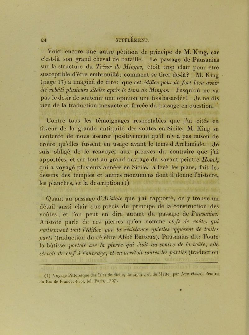 Voici encore une autre pétition de principe de M. King, car c est-là son grand cheval de bataille. Le passage de Pausanias sur la structure du Trésor de Minyas, étoit trop clair pour être susceptible d’être embrouillé; comment se tirer de-là? M. King (page 1?) a imaginé de dire: que cet édifice pouvoit fort bien avoir été rebâti plusieurs siècles apres le tems de Minyas. Jusqu’où ne va pas le désir de soutenir une opinion une fois hasardée ! Je ne dis rien de la traduction inexacte et forcée du passage en question. Contre tous les témoignages respectables que j’ai cités en faveur de la grande antiquité des voûtes en Sicile, M. King se contente de nous assurer positivement qu’il n’y a pas raison de croire qu’elles fussent en usage avant le tems d’Archimède. Je suis obligé de le renvoyer aux preuves du contraire que j’ai apportées, et sur-tout au grand ouvrage du savant peintre Houel, qui a voyagé plusieurs années en Sicile, a levé les plans, fait les dessins des temples et autres monumens dont il donne l’histoire, les planches, et la description.(l) Quant au passage dé Aristote que j’ai rapporté, on y trouve un détail aussi clair que précis du principe de la construction des voûtes ; et l’on peut en dire autant du passage de Pausanias. Aristote parle de ces pierres qu’on nomme clefs de voûte, qui soutiennent tout ïédifice par la résistance quelles opposent de toutes parts (traduction du célèbre Abbé Batteux). Pausanias dit: Toute la bâtisse portoit sur la pierre qui étoit au centre de la voûte, elle sCrvoit de clef à l’ouvrage, et en arrêtoit toutes les parties (traduction (I) Voyage Pittoresque des Isles de Sicile, de Lipavi, et de Malte, par Jean Houel, Peintre du Roi de France, 4>vol. fol. Paris, 1707.