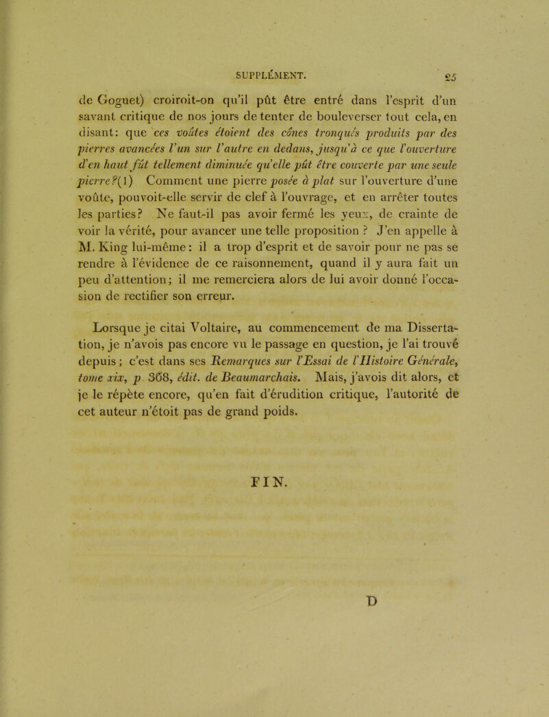 de Goguet) croiroit-on qu’il pût être entré dans l’esprit d’un savant critique de nos jours de tenter de bouleverser tout cela, en disant: que ces voûtes étoient des cônes tronqués produits par des pierres avancées l’-un sur Vautre en dedans, jusqu'à ce que l'ouverture d'en haut fût tellement diminuée quelle pût être couverte par une seule pierre?(\) Comment une pierre posée à plat sur l’ouverture d’une voûte, pouvoit-elle servir de clef à l’ouvrage, et en arrêter toutes les parties? Ne faut-il pas avoir fermé les yeux, de crainte de voir la vérité, pour avancer une telle proposition ? J’en appelle à M. King lui-même : il a trop d’esprit et de savoir pour ne pas se rendre à l’évidence de ce raisonnement, quand il y aura fait un peu d’attention; il me remerciera alors de lui avoir donné l’occa- sion de rectifier son erreur. Lorsque je citai Voltaire, au commencement de ma Disserta- tion, je n’avois pas encore vu le passage en question, je l’ai trouvé depuis ; c’est dans ses Remarques sur l’Essai de l'Histoire Générale, tome ccix, p 308, édit, de Beaumarchais. Mais, j’avois dit alors, et je le répète encore, qu’en fait d’érudition critique, l’autorité de cet auteur n’étoit pas de grand poids. FIN. D