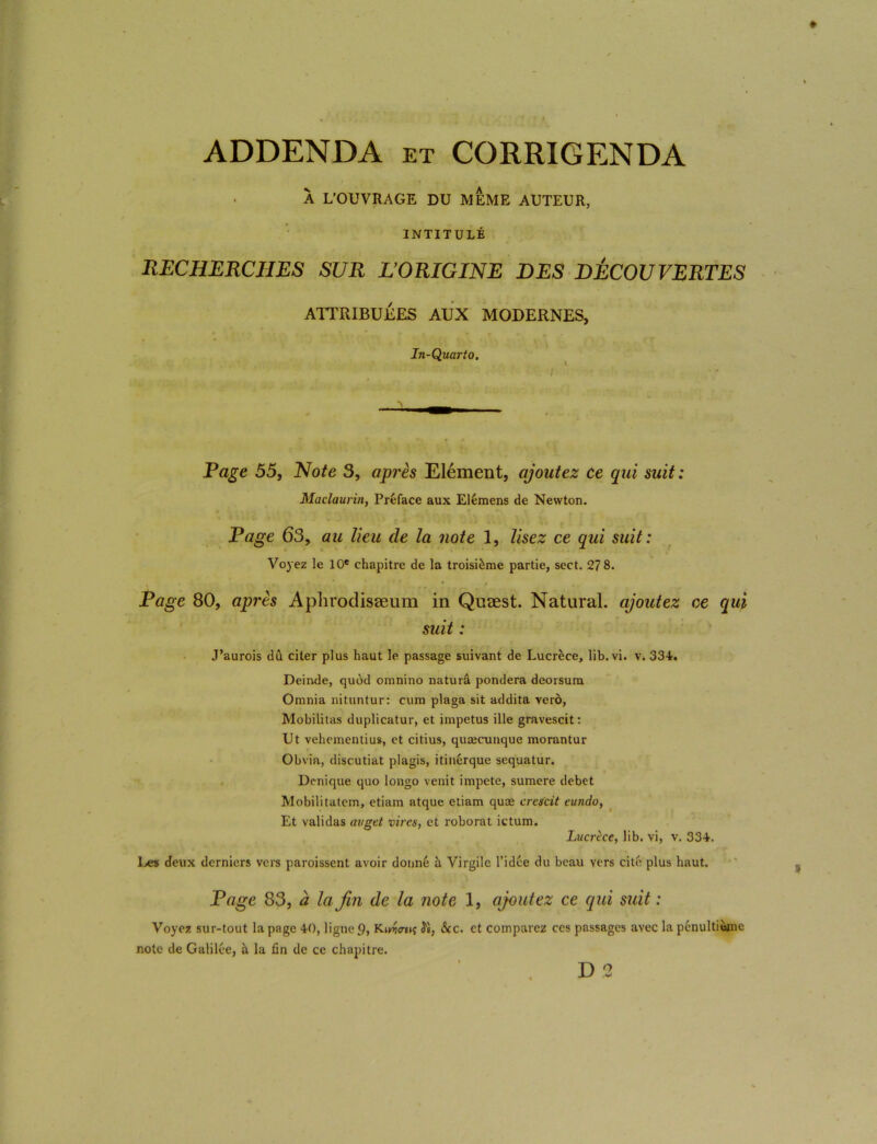 ADDENDA et CORRIGENDA À L’OUVRAGE DU MEME AUTEUR, INTITULÉ RECHERCHES SUR L’ORIGINE DES DÉCOUVERTES ATTRIBUEES AUX MODERNES, In-Quarto. Rage 55, Note 3, après Elément, ajoutez ce qui suit : Maclaurin, Préface aux Elémens de Newton. Page 63, au lieu de la note 1, lisez ce qui suit: Voyez le 10e chapitre de la troisième partie, sect. 27 8. Page 80, après Aplirodisæum in Quæst. Natural. ajoutez ce qui suit : J’aurois dû citer plus haut le passage suivant de Lucrèce, lib. vi. v. 334. Deinde, quod omnino naturâ pondéra deorsum Omnia nituntur: cum plaga sit addita verô, Mobilitas duplicatur, et impetus ille gravescit: Ut vehementius, et citius, quæcunque morantur Obvia, discutiat plagis, itinérque sequatur. Denique quo longo venit impete, sumere debet Mobilitatem, etiam atque etiam quæ crescit eundo, Et validas avget vires, et roborat ictum. Lucrèce, lib. vi, v. 334. Les deux derniers vers paroissent avoir donné à Virgile l’idée du beau vers cité plus haut. Page 83, à la fin de la note 1, ajoutez ce qui suit : Voyez sur-tout la page 40, ligne p, Kiwn; ^è, &c. et comparez ces passages avec la pénultième note de Galilée, à la fin de ce chapitre.