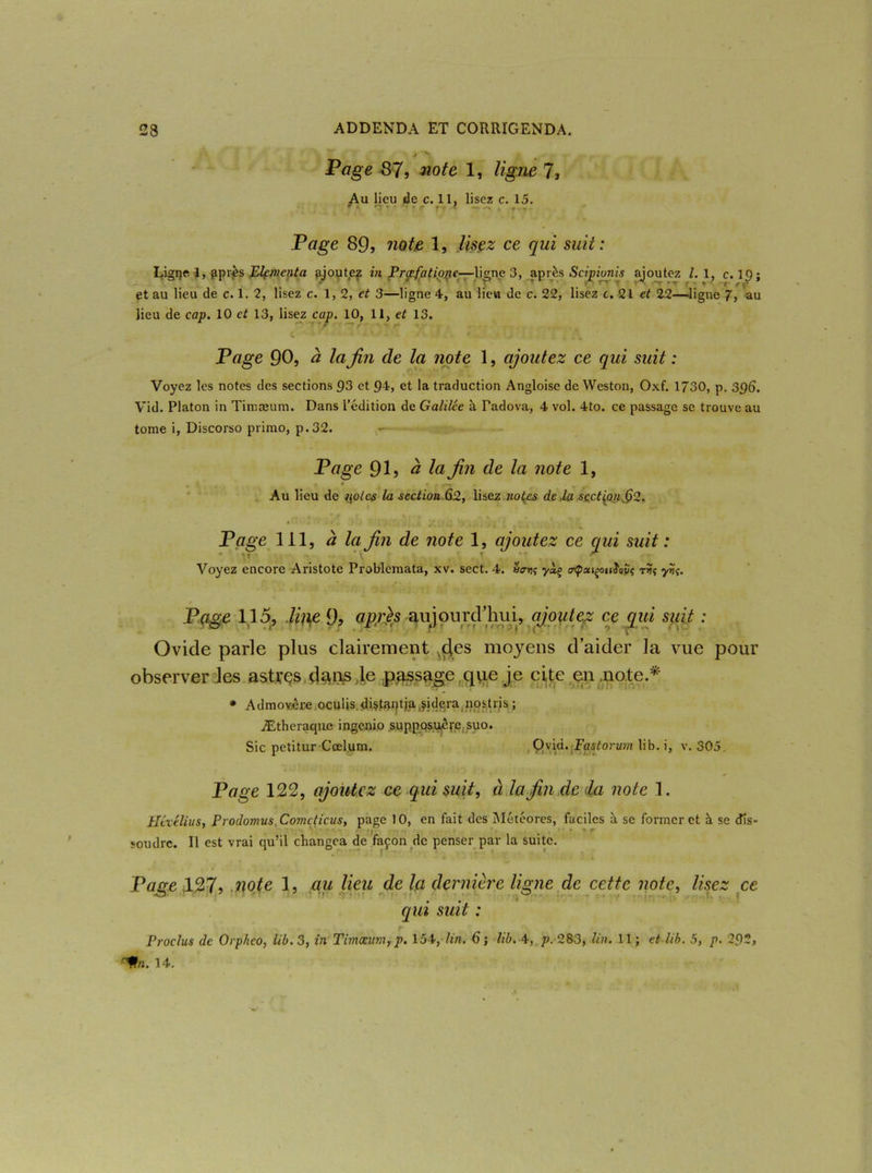 Page 87, note 1, ligne 7, Au lieu de c. 11, lisez c. 15. Page 89, note 1, lisez ce qui suit : Ligqe 1, ^pi\ès Elcmcnta ajoutez in Prc/efatiope—ligne 3, après Scipionis ajoutez l. 1, c. 19 ; et au lieu de c. 1. 2, lisez c. 1,2, et 3—ligne 4, au lieu de c. 22, lisez c. 21 et 22—ligne 7, au lieu de cap. 10 et 13, lisez cap. 10, 11, et 13. C ' - • - 1 • ' ' Page 90, à la fin de la note 1, ajoutez ce qui suit : Voyez les notes des sections 93 et 94, et la traduction Angloise de Weston, Oxf. 1730, p. 39<S. Vid. Platon in Timæum. Dans l’édition de Galilée à Tadova, 4 vol. 4to. ce passage se trouve au tome i, Discorso primo, p.32. ,-r- Page 9 h à la fin de la note 1, Au lieu de i\oles la section 62, lisez no{es de la section § 2. Page 111, à la fin de note 1, ajoutez ce qui suit : v» ’ \ f *r Voyez encore Aristote Problemata, xv. sect. 4. u<rn<; yàç trtpxiçoulavi r Page 115, li\\e 9, après aujourd'hui, ajoutez ce qui suit : Ovide parle plus clairement ^des moyens d’aider la vue pour observer les astres dans le passage que je cite en,note.* * Admovère oculis diçtJtptja aidera nostris ; Ætheraque ingenio supposuépejsuo. Sic petitur Cœlum. Ovid. Fastorum lib. i, v. 305, Page 122, ajoutez ce qui suit, à la fin de (la note 1. Héxélius, Prodomus Cometicus, page 10, en fait des Météores, faciles à se former et à se dis- '■ /f fli ‘ • ■ . » r soudre. Il est vrai qu’il changea de façon de penser par la suite. Page ,127, note 1, au lieu de la dernière ligne de cette note, lisez ce qui suit : Proclus de Orphco, lib. 3, in Timæum, p. 154, lin. 6 ; lib. 4, p. 283, lin. 11 ; et lib. 5, p. 292, '%i. 14.