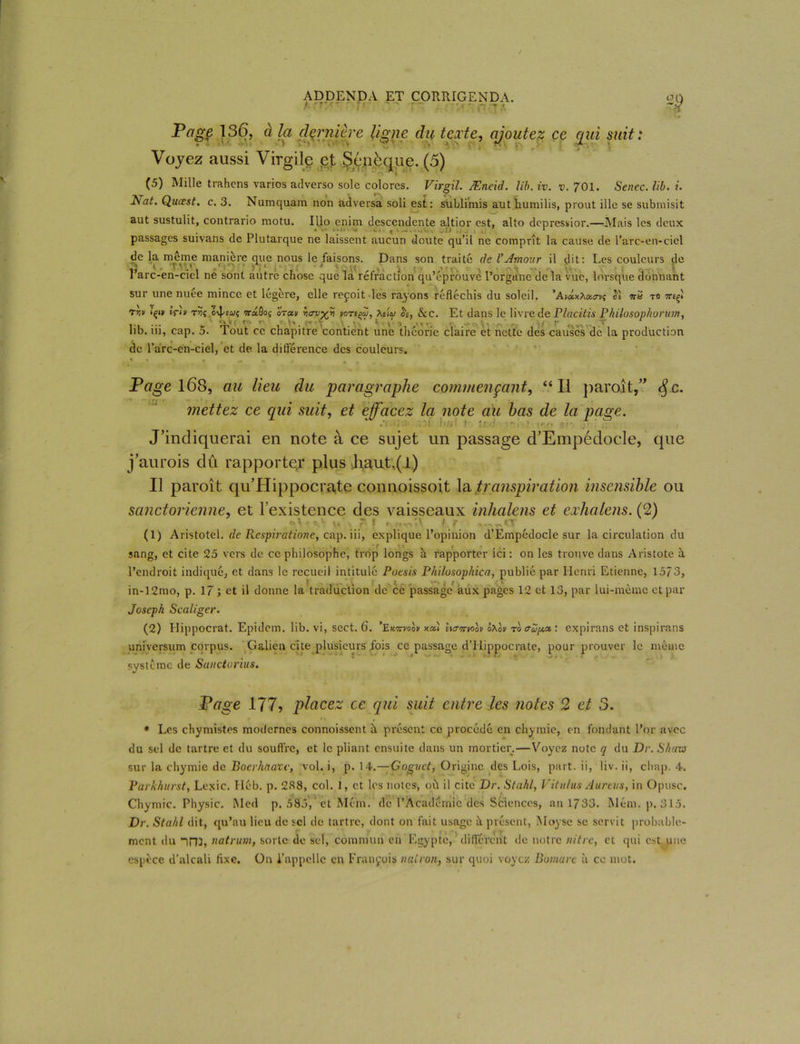 t.'r.'-' r<r1 ' ' Tr . H T” ~H Page 136, à la dernière ligne du texte, ajoutez ce qui suit : Voyez aussi Virgile gf Sénèque. (5) (5) Mille trahens varios atlverso sole colores. Virgil. Æneid. lib. iv. v. 701. Senec. lib. i. Nat. Qucest. c. 3. Numquam non adversa soli est: sublimis aut humilis, prout ille se submisit aut sustulit, contrario motu. Illo enim descendente altior est, alto depressior.—Afais les deux • k- ■ t v —. . •• „ J j . , 1 passages suivans de Plutarque ne laissent aucun doute qu’il ne comprît la cause de l’arc-en-ciel de la meme manière que nous le faisons. Dans son traité de VAmour il dit: Les couleurs de l’arc-en-ciel ne sont autre chose que la réfraction qu’éprouve l’organe de la vue, lorsque donnant sur une nuée mince et légère, elle reçoit les rayons réfléchis du soleil. ’Av&tOMoyi TTfcf T0 7nçï rvf içi» ÊrL rvf wdôo; irai/ vori$, Adw h, &c. Et dans le livre de Placitis Philosophonnn, lib. iii, cap. 5. Tout ce chapitre contient une théorie claire et nette des causes de la production de l’arc-en-ciel, et de la différence des couleurs. Page 168, au lieu du paragraphe commençant, “Il paraît,” <$c. mettez ce qui suit, et effacez la note au bas de la page. J’indiquerai en note à ce sujet un passage d’Empédocle, que j’aurois dû rapporter plus liant,(l) Il paroît qu’Hippocrate connoissoit la transpiration insensible ou sanctorienne, et l’existence des vaisseaux inhalens et exhalens. (2) »! 1 0,v V» , *1 I t t.fir! f r IT (1) Aristotel. de Respiratione, cap. iii, explique l’opinion d’Empédocle sur la circulation du sang, et cite 25 vers de ce philosophe, trop longs à rapporter ici: on les trouve dans Aristote à l’endroit indiqué, et dans le recueil intitulé Poesis Philosophica, publié par Henri Etienne, 1573, | . f „ >*\ i / • ' V in-12mo, p. 17 ; et il donne la traduction de ce passage aux pages 12 et 13, par lui-meme et par Joseph Scaligcr. (2) Hippocrat. Epidcm. lib. vi, sect. 6. ’Ekwvoov xal uaitwov ôAok ro<Tup.<x,: expirans et inspirans universum corpus. Galien cite plusieurs fois ce passage d’Hippocrate, pour prouver le même système de Sanctorius. Page 177, placez ce qui suit entre les notes 2 et 3. - /% , * Les chymistes modernes connoissent à présent ce procédé en chymic, en fondant l’or avec du sel de tartre et du souffre, et le pliant ensuite dans un mortier.—Voyez note q du Dr. S/kizo sur la chymie de Bocrhaavc, vol. i, p. 14.—Goguct, Origine des Lois, part, ii, liv. ii, chap. 4. Parhhurst, Lexic. I léb. p. 288, col. 1, et les notes, où il cite Dr. Stakl, Vitu/us Aurais, in Opusc. Chymic. Physic. Med p. 585, et Mém. de l’Académie des Sciences, an 1733. Mém. p. 315. Dr. Stahl dit, qu’au lieu de sel de tartre, dont on fait usage, à présent, Moysc se servit probable- ment du ini, natrum, sorte de sel, commun en Egypte, différent île notre vitre, et qui est une espèce d’alcali fixe. On l’appelle en François vairon, sur quoi voyez Bomare à ce mot.